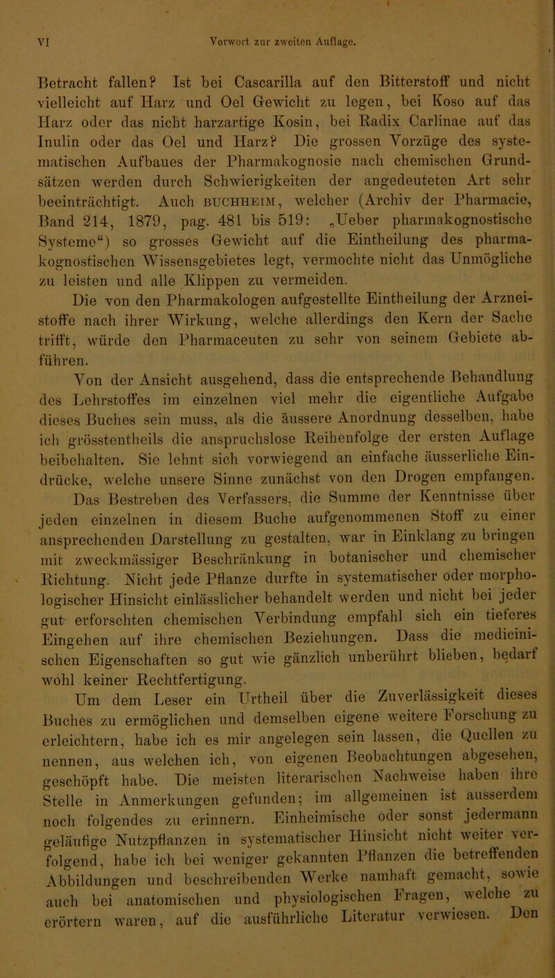 Betracht fallen? Ist bei Cascarilla auf den Bitterstoff und nicht vielleicht auf Harz und Oel Gewicht zu legen, bei Koso auf das Harz oder das nicht harzartige Kosin, bei Radix Carlinae auf das Inulin oder das Oel und Harz? Die grossen Vorzüge des syste- matischen Aufbaues der Pharmakognosie nach chemischen Grund- sätzen werden durch Schwierigkeiten der angedeuteten Art sehr beeinträchtigt. Auch buchheim, welcher (Archiv der Pharmacie, Band 214, 1879, pag. 481 bis 519: „Ueber pharmakognostische Systeme“) so grosses Gewicht auf die Eintheilung des pharma- kognostischen Wissensgebietes legt, vermochte nicht das Unmögliche zu leisten und alle Klippen zu vermeiden. Die von den Pharmakologen aufgestellte Eintheilung der Arznei- stoffe nach ihrer Wirkung, welche allerdings den Kern der Sache trifft, würde den Pharmaceuten zu sehr von seinem Gebiete ab- führ en. Von der Ansicht ausgehend, dass die entsprechende Behandlung des Lehrstoffes im einzelnen viel mehr die eigentliche Aufgabe dieses Buches sein muss, als die äussere Anordnung desselben, habe ich grösstentheils die anspruchslose Reihenfolge der ersten Auflage beibehalten. Sie lehnt sich vorwiegend an einfache äusserliche Ein- drücke, welche unsere Sinne zunächst von den Drogen empfangen. Das Bestreben des Verfassers, die Summe der Kenntnisse über jeden einzelnen in diesem Buche aufgenommenen Stoff zu einer ansprechenden Darstellung zu gestalten, war in Einklang zu bringen mit zweckmässiger Beschränkung in botanischer und chemischer Richtung. Nicht jede Pflanze durfte in systematischer oder morpho- logischer Hinsicht einlässlicher behandelt werden und nicht bei jeder gut erforschten chemischen Verbindung empfahl sich ein tieferes Eingehen auf ihre chemischen Beziehungen. Dass die medicini- schen Eigenschaften so gut wie gänzlich unberührt blieben, bedarf wohl keiner Rechtfertigung. Um dem Leser ein Urtheil über die Zuverlässigkeit dieses Buches zu ermöglichen und demselben eigene weitere b orschung zu erleichtern, habe ich es mir angelegen sein lassen, die Quellen zu nennen, aus welchen ich, von eigenen Beobachtungen abgesehen, geschöpft habe. Die meisten literarischen Nachweise haben ihre Stelle in Anmerkungen gefunden; im allgemeinen ist ausserdem noch folgendes zu erinnern. Einheimische oder sonst jedermann geläufige Nutzpflanzen in systematischer Hinsicht nicht weiter ver- folgend, habe ich bei weniger gekannten Pflanzen die betreffenden Abbildungen und beschreibenden Werke namhaft gemacht, sowie auch bei anatomischen und physiologischen kragen, welche zu erörtern waren, auf die ausführliche Literatur verwiesen. Den