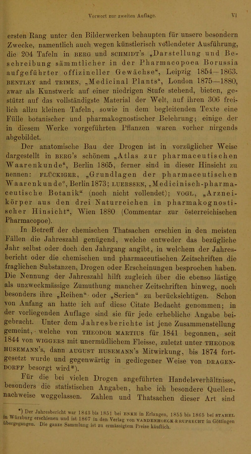 ersten Rang unter den Bilderwerken behaupten für unsere besondern Zwecke, namentlich auch wegen künstlerisch vollendeter Ausführung, die 204 Tafeln in berg und schmidt’s „Darstellung und Be- schreibung sämmtlicher in der Pharraacopoea Borussia aufgeführter offizineller Gewächse“, Leipzig 1854—1863. bentley and trimen, „Medicinal Plants“, London 1875—1880, zwar als Kunstwerk auf einer niedrigen Stufe stehend, bieten, ge- stützt auf dos vollständigste Material der Welt, auf ihren 306 frei- lich allzu kleinen Tafeln, sowie in dem begleitenden Texte eine Fülle botanischer und pharmakognostischer Belehrung; einige der in diesem Werke vorgeführten Pflanzen waren vorher nirgends abgebildet. Der anatomische Bau der Drogen ist in vorzüglicher Weise dargestellt in berg’s schönem „Atlas zur pliarmaceutis ch en Waarenkunde“, Berlin 1865, ferner sind in dieser Hinsicht zu nennen: fleckiger, „Grundlagen der ph armaceutisch on Waarenkunde“, Berlin 1873; luerssen, „Medicinisch-pliarma- ceutische Botanik“ (noch nicht vollendet); vogl, „Arznei- körper aus den drei Naturreichen in pharmakognosti- scher Hinsicht“, Wien 1880 (Commentar zur österreichischen Pharmacopoe). In Betreff der chemischen Thatsachen erschien in den meisten Fällen die Jahreszahl genügend, welche entweder das bezügliche Jahr selbst oder doch den Jahrgang angibt, in welchem der Jahres- bericht oder die chemischen und pharmaceutischen Zeitschriften die fraglichen Substanzen, Drogen oder Erscheinungen besprochen haben. Die Nennung der Jahreszahl hilft zugleich über die ebenso lästige als unzweckmässige Zumuthung mancher Zeitschriften hinweg, noch besonders ihre „Reihen“ -oder „Serien“ zu berücksichtigen. Schon von Anfang an hatte ich auf diese Citate Bedacht genommen; in der vorliegenden Auflage sind sie für jede erhebliche Angabe bei- gebracht. Unter dem Jahresberichte ist jene Zusammenstellung gemeint, • welche von Theodor martius für 1841 begonnen, seit 1844 von wiggers mit unermüdlichem Fleisse, zuletzt unter Theodor husemann’s, dann august husemann’s Mitwirkung, bis 1874 fort- gesetzt wurde und gegenwärtig in gediegener Weise von dragen- dorff besorgt wird*). *Ü1 hie hei vielen Drogen angeführten Handelsverhältnisse, besonders die statistischen Angaben, habe ich besondere Quellen- nachweise weggelassen. Zahlen und Thatsachen dieser Art sind in W».*IDer Jal,!'?bci'icht w“ l848 bis 1851 bei ENKE in Erlangen, 1855 bis 1865 bei stahee üboraeean Jen mleuen “‘y ISt ,1867 m den Verl8g von tandenhoeck & Rt'PKKCHT in Göttingen ubci gegangen. Die ganze Sammlung ist zu ormässigtem Preise käuflich.