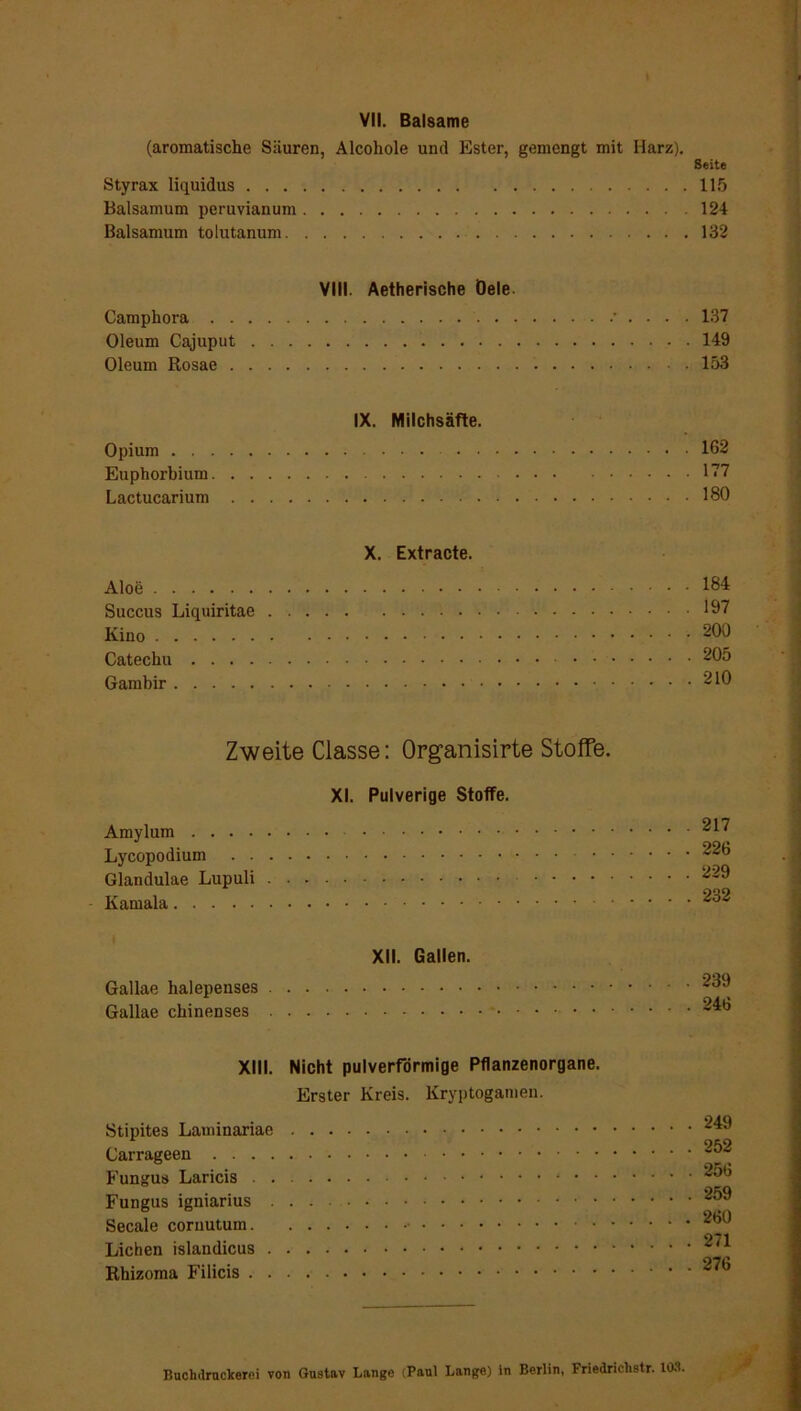VII. Balsame (aromatische Säuren, Alcohole und Ester, gemengt mit Harz). Seite Styrax liquidus 115 Baisamum peruvianum 124 Baisamum tolutanum 132 VIII. Aetherische Öele Camphora • . . . . 137 Oleum Cajuput 149 Oleum Rosae 153 IX. Milchsäfte. Opium 162 Euphorbium 177 Lactucarium 180 X. Extracte. Aloe 184 Succus Liquiritae 197 Kino 900 Catechu 905 Gambir 210 Zweite Classe: Organisirte Stoffe. XI. Pulverige Stoffe. Amylum 917 Lycopodium 926 Glandulae Lupuli 929 Kamala 932 XII. Gallen. Gallae halepenses 939 Gallae chinenses - XIII. Nicht pulverförmige Pflanzenorgane. Erster Kreis. Kryptogamen. Stipites Laminariae 949 9*>9 Carrageen _ Fungus Laricis 956 Fungus igniarius 959 Secale coruutum 960 271 Lichen islandicus Rhizoma Filicis 976 BucMruclcerei von Gustav Lange (Paul Lange) in Berlin, Friedriclistr. 103.