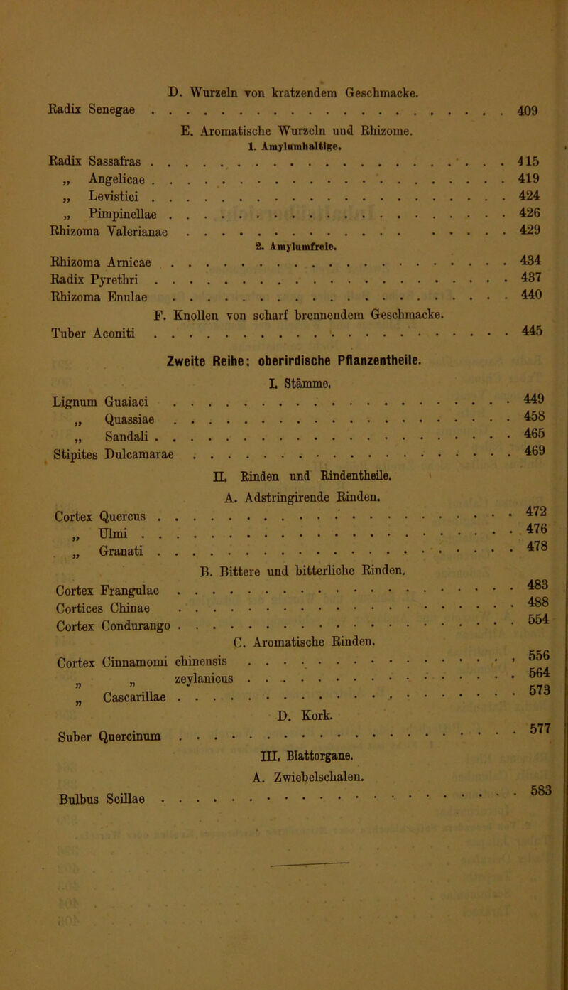 D. Wurzeln von kratzendem Geschmacke. Radix Senegae E. Aromatische Wurzeln und Rhizome. 1. Amylumhaltige. Radix Sassafras „ Angelicae „ Levistici „ Pimpinellae Rhizoma Yalerianae 2. Amylunifrole. Rhizoma Arnicae Radix Pyretliri Rhizoma Enulae F. Knollen von scharf brennendem Geschmacke. Tuber Aconiti Zweite Reihe: oberirdische Pflanzentheile. I. Stämme. Lignum Guaiaci „ Quassiae „ Sandali Stipites Dulcamarae II. Rinden und Rindentheile. A. Adstringirende Rinden. Cortex Quercus „ Granati B. Bittere und bitterliche Rinden. Cortex Frangulae Cortices Chinae Cortex Condurango C. Aromatische Rinden. Cortex Cinnamomi chinensis „ zeylanicus . . ~ „ Cascarillae > D. Kork. Suber Quercinum III. Blattorgane. A. Zwiebelschalen. 409 415 419 . 424 . 426 . 429 . 434 . 437 . 440 . 445 449 458 465 469 . 472 . 476 . 478 . 483 . 488 . 554 , 556 . 564 . 573 . 577 Bulbus Scillae . 583