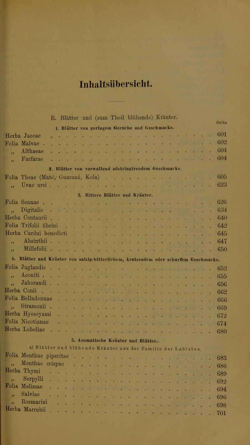 Inhaltsübersicht B. Blätter und (zum Theil blühende) Kräuter. 1. Blätter von geringem Gerüche und Geschmacke. Herba Jaceae Folia Malvae „ Althaeae „ Farfarae 2. Blätter von vonvnltcnd ndstringirendem Geschmacke. Folia Tbeae (Mate'/ Guaranä, Kola) „ Uvae ursi 3. Bittere Blätter und Kräuter. Folia Sennae . . „ Digitalis . . ' Herba Centaurii Folia Trifolii fibrini Herba Cardui benedicti „ Absinthii „ Millefolii Seite 601 602 604 604 605 623 626 634 640 642 645 647 650 4. Blätter und Kräuter von salzig-bitterlichem, kratzendem oder scharfem Geschmacke. Folia Juglandis 652 „ Aconiti 655 „ Jaborandi 656 Herba Conii 662 Folia Belladonnae 666 „ Stramonii 669 Herba Hyoscyami 672 Folia Nicotianae 674 Herba Lobeliae cqa 5. Aromatische Kräuter und Blätter.. a) Blätter und blüh ende Kräuter aus der Familie der Labiaten. Folia Menthae piperitae „ Menthae crispae Herba Thymi „ Serpylli Folia Melissae „ Salviae „ Rosmarini Herba Marrubii . 683 686 689 692 694 696 698 701