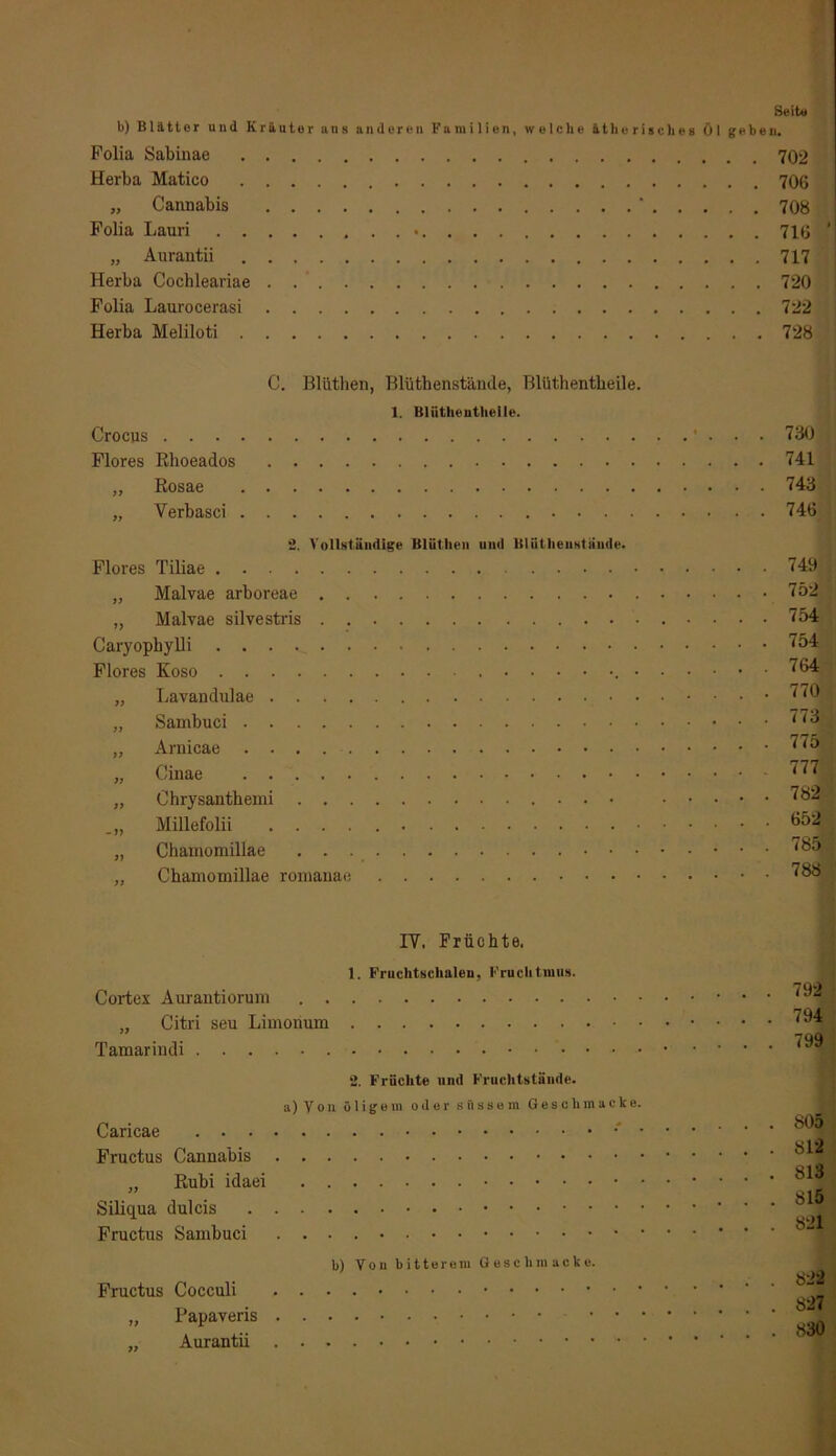 Seit« b) Blatter und Kräuter uns anderen Familien, welche ätherisches Öl geben. Polia Sabinae 702 Herba Matico 706 „ Cannabis ‘ 708 Polia Lauri • 716 1 „ Aurantii 717 Herba Cochleariae 720 Polia Laurocerasi 722 Herba Meliloti 728 C. Blüthen, Blüthenstände, Blüthentbeile. 1. Bliithentlieile. Crocus Flores Rhoeados „ Rosae „ Verbasci 2. Vollständige Blüthen und Blütheuatäude. Flores Tiliae „ Malvae arboreae „ Malvae silvestris Caryophylli Flores Koso • „ Lavandulae „ Sambuci „ Arnicae „ Cinae „ Chrysanthemi Millefolii „ Chamomillae ,, Chamomillae romanae 730 741 743 746 749 752 754 754 764 770 773 775 777 782 652 785 788 IY. Früchte. 1. Fruchtschalen, Fruchtmus. Cortex Aurantiorum „ Citri seu Limonum Tamarindi 2. Früchte und Fruchtstände. a) Von öligem oder süssem Gesell macke. Caricae • Pructus Cannabis „ Rubi idaei Siliqua dulcis Fructus Sambuci b) Von bitterem Gesclimacke. Fructus Cocculi „ Papaveris . . . ,, Aurantii 792 794 799 805 812 813 815 821 822 827 830