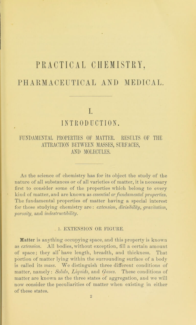 PRACTICAL CHEMISTRY, PHARMACEUTICAL AND MEDICAL. I. INTRODUCTION. FUND.WIENTAL PROPERTIES OF MATTER. RESOl.TS OF THE ATTRACTION BETWEEN MASSES, SURFACES, AND MOLECULES. As the science of chemistry has for its object the study of the nature of all substances or of all varieties of matter, it is necessary first to consider some of the properties which belong to every kind of matter, and are known as essential or fundamental properties. The fundamental properties of matter having a special interest for those studying chemistry are: extension., divisibility, gravitation, porosity, and indestructibility. I. EXTENSION OR FIGURE. Matter is anything occupying space, and this property is known as extension. All bodies, without exception, till a certain amount of space; they all* have length, breadth, and thickness. That portion of matter lying within the surrounding surface of a body is called its mass. We distinguish three different conditions of matter, namely : Solids, Liquids, and Gases. These conditions of matter are known as the three states of aggregation, and we will now consider the peculiarities of matter when existing in either of these states. 2