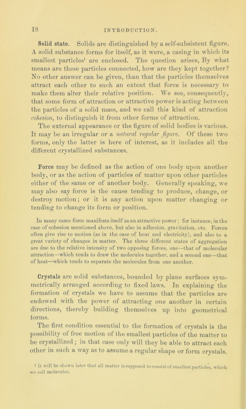 Solid state. Solids are distinguished by a self-subsistent figure. A solid substance forms for itself, as it were, a casing in which its smallest particles^ are enclosed. The question arises, B\' what means are these particles connected, how are they kept togetlier? No other answer can be given, than that the particles themselves attract each other to such an extent that force is necessarv to «/ make them alter their relative position. We see, consequently, that some form of attraction or attractive power is acting between the particles of a solid mass, and we call this kind of attraction cohesion^ to distinguish it from other forms of attraction. The external appearance or the figure of solid bodies is various. It may be an irregular or a natural regular figure. Of these two forms, only the latter is here of interest, as it includes all the different crystallized substances. Force may be defined as the action of one body upon another body, or as the action of particles of matter upon other particles either of the same or of another body. Generally s[)eaking, we may also say force is the cause tending to produce, change, or destroy motion; or it is any action upon matter changing or tending to change its form or position. In many cases force manifests itself as an attractive power ; for instance, in the case of cohesion mentioned above, but also in adhesion, gravitation, etc. Forces often give rise to motion (as in the case of heat and electricity), and also to a great variety of changes in matter. The three different states of aggregation are due to the relative intensity of two opposing forces, one—that of molecular attraction—which tends to draw the molecules together, and a second one—that of heat—which tends to separate the molecules from one another. Crystals are solid substances, bounded b}’ plane surfaces sym- metrically arranged according to fixed laws. In explaining the formation of crystals we have to assume that the particles are endowed with the power of attracting one another in certain directions, thereby building themselves up into geometrical forms. The first condition essential to the formation of crystals is the possibility of free motion of the smallest particles of the matter to be crystallized ; in that case only will they be able to attract each other in such a way as to assume a regular shape or form crystals. ^ It ill be u hitcr tluit all niatter is supposed to consist of siuullcstj^urticlesj \vliich wc call molecules.