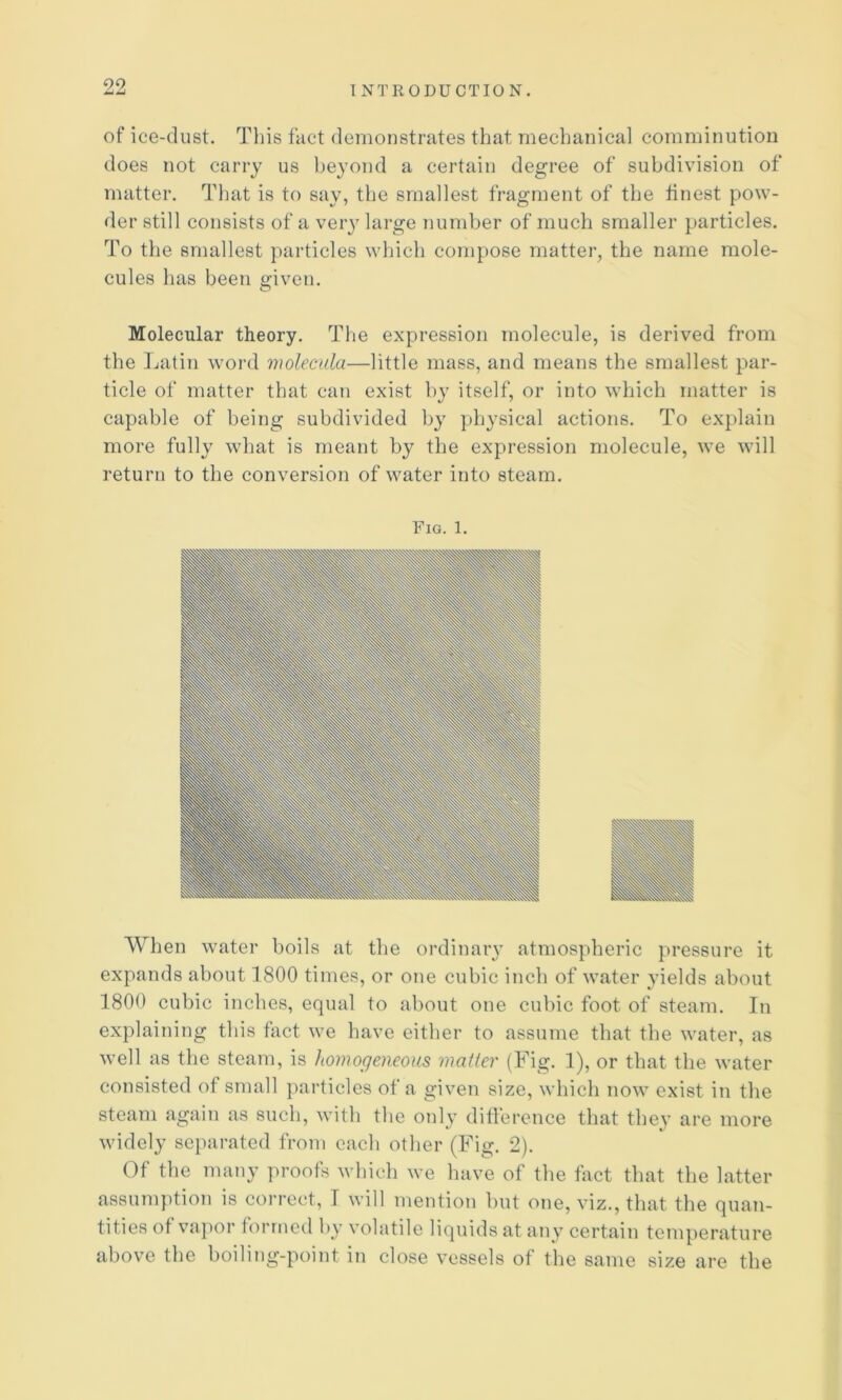 of ice-dust. Tliis fact demonstrates that mechanical comminution does not carry us beyond a certain degree of subdivision of matter. Tliat is to say, the smallest fragment of the finest pow- der still consists of a very large number of much smaller particles. To the smallest particles which compose matter, the name mole- cules has been ffiven. o Molecular theory. The expression molecule, is derived from the Latin word molecala—little mass, and means the smallest par- ticle of matter that can exist by itself, or into which matter is capable of being subdivided by physical actions. To explain more fully what is meant by the expression molecule, we will return to the conversion of water into steam. When water boils at the ordinaiy atmospheric pressure it expands about 1800 times, or one cubic inch of water yields about 1800 cubic inches, equal to about one cubic foot of steam. In explaining this fact we have either to assume that the water, as well as the steam, is homogeneous matter (Fig. 1), or that the water consisted of small particles of a given size, which now exist in the steam again as such, with the only diflerence that they are more widely separated from each other (Fig. 2). Of the many proofs which we have of the tact that the latter assumption is correct, T will mention but one, viz., that the quan- tities of vapor formed hy volatile liquids at any certain temperature above the boiling-point in close vessels of the same size are the