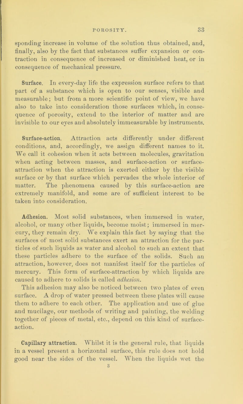 sponding increase in volume of the solution thus obtained, and, finally, also by the fact that substances suffer expansion or con- traction in consequence of increased or diminished heat, or in consequence of mechanical pressure. Surface. In every-day life the expression surface refers to that part of a substance which is open to our senses, visible and measurable; but from a more scientific point of view, we have also to take into consideration those surfaces which, in conse- quence of porosity, extend to the interior of matter and are invisible to our eyes and absolutely immeasurable by instruments. Surface-action. Attraction acts differently under difterent conditions, and, accordingly, we assign different names to it. We call it cohesion when it acts between molecules, gravitation when acting between masses, and surface-action or surface- attraction when the attraction is exerted either by the visible surface or by that surface which pervades the whole interior of matter. The phenomena caused by this surface-action are extremely manifold, and some are of sufficient interest to be taken into consideration. Adhesion. Most solid substances, when immersed in water, alcohol, or many other liquids, become moist; immersed in mer- cury, they remain diy. We explain this fact by saying that tlie surfaces of most solid substances exert an attraction for the par- ticles of such liquids as water and alcohol to such an extent that these particles adhere to the surface of the solids. Such an attraction, however, does not manifest itself for the particles of mercury. This form of surface-attraction by which liquids are caused to adhere to solids is called adhesion. This adhesion may also be noticed between two plates of even surface. A drop of water pressed between these plates will cause them to adhere to each other. The application and use of glue and mucilage, our methods of writing and painting, the welding together of pieces of metal, etc., depend on this kind of surface- action. Capillary attraction. Whilst it is the general rule, that liquids in a vessel present a horizontal surface, this rule does not hold good near the sides of the vessel. When the liquids wet the 3