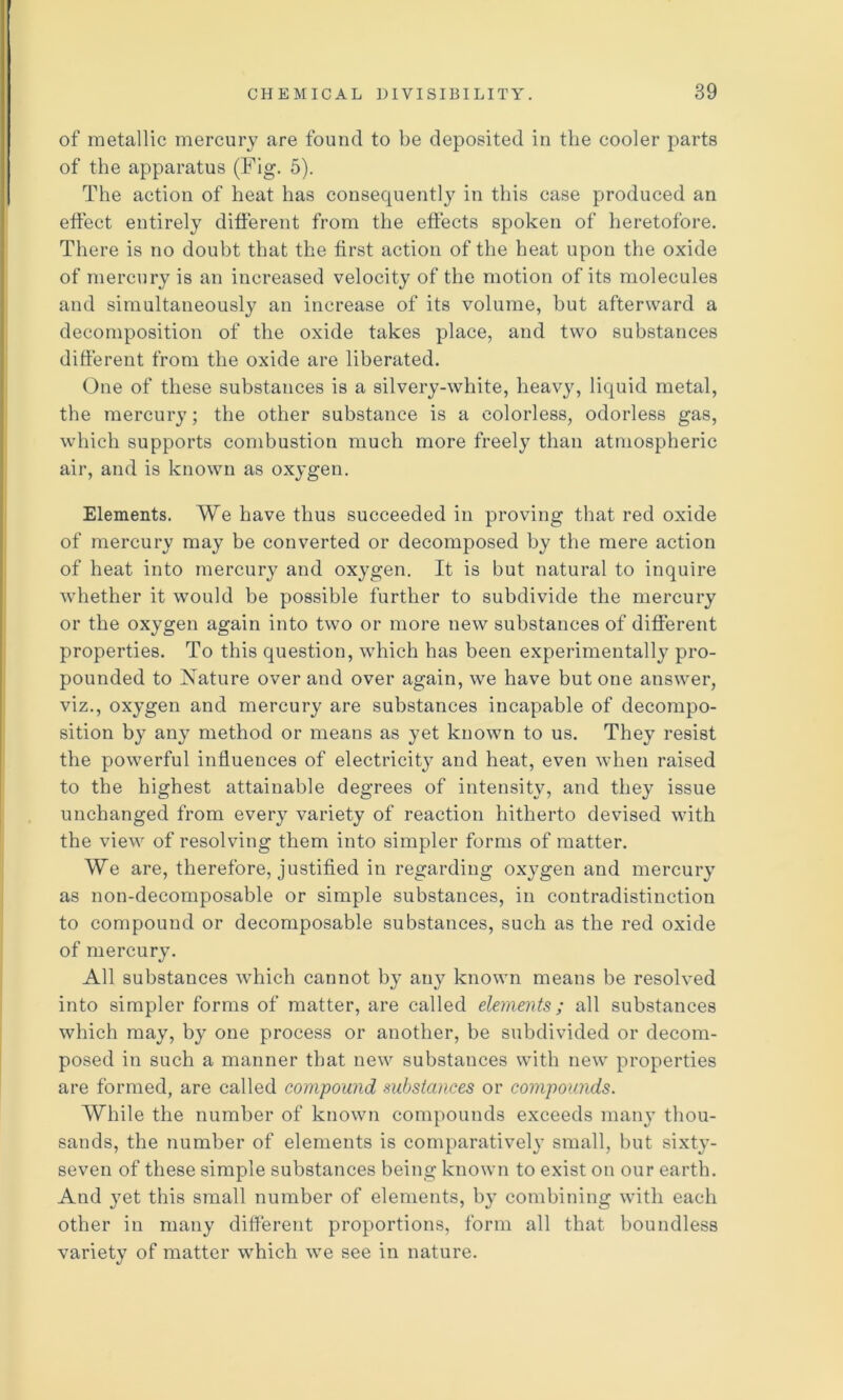 of raetallic mercury are found to be deposited in the cooler parts of the apparatus (Fig. 5). The action of heat has consequently in this case produced an etfect entirely different from the effects spoken of heretofore. There is no doubt that the first action of the heat upon the oxide of mercury is an increased velocity of the motion of its molecules and simultaneously an increase of its volume, but afterward a decomposition of the oxide takes place, and two substances different from the oxide are liberated. One of these substances is a silvery-white, heavy, liquid metal, the mercury; the other substance is a colorless, odorless gas, which supports combustion much more freely than atmospheric air, and is known as oxygen. Elements. We have thus succeeded in proving that red oxide of mercury may be converted or decomposed by the mere action of heat into mercury and oxygen. It is but natural to inquire whether it would be possible further to subdivide the mercury or the oxygen again into two or more new substances of different properties. To this question, which has been experimentally pro- pounded to Nature over and over again, we have but one answer, viz., oxygen and mercury are substances incapable of decompo- sition by any method or means as yet known to us. They resist the powerful influences of electricity and heat, even when raised to the highest attainable degrees of intensity, and they issue unchanged from every variety of reaction hitherto devised with the view of resolving them into simpler forms of matter. We are, therefore, justified in regarding oxygen and mercury as non-decomposable or simple substances, in contradistinction to compound or decomposable substances, such as the red oxide of mercury. All substances -which cannot by any known means be resolved into simpler forms of matter, are called elements; all substances which may, by one process or another, be subdivided or decom- posed in such a manner that new substances with new properties are formed, are called compound substances or compounds. While the number of known compounds exceeds many thou- sands, the number of elements is comparatively small, but sixty- seven of these simple substances being known to exist on our earth. And yet this small number of elements, by combining with each other in many different proportions, form all that boundless variety of matter which we see in nature.