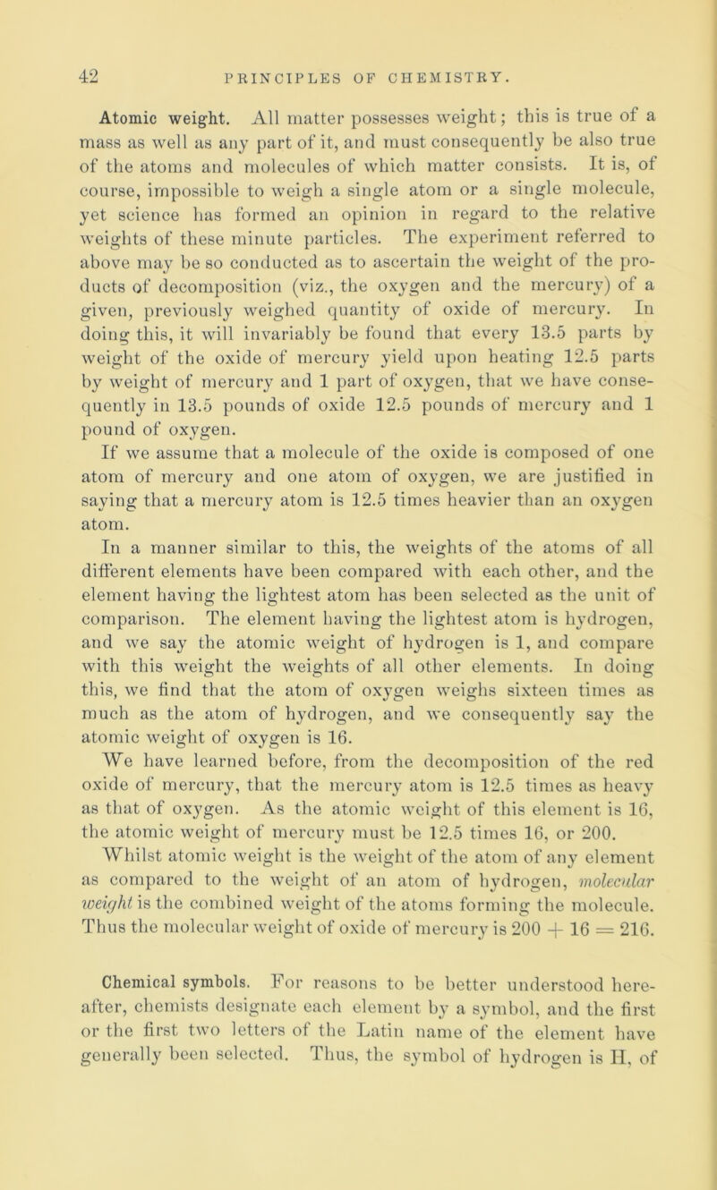 Atomic weight. All matter possesses weight; this is true of a mass as well as any part of it, and must consequently be also true of the atoms and molecules of which matter consists. It is, of course, impossible to weigh a single atom or a single molecule, yet science has formed an opinion in regard to the relative weights of these minute particles. The experiment referred to above may be so conducted as to ascertain the weight of the pro- ducts of decomposition (viz., the oxygen and the mercury) of a given, previously weighed quantity of oxide of mercury. In doing this, it will invariably be found that every 13.5 parts by weight of the oxide of mercury yield upon heating 12.5 parts by weight of mercury and 1 part of oxygen, that we have conse- quently in 13.5 pounds of oxide 12.5 pounds of mercury and 1 pound of oxygen. If we assume that a molecule of the oxide is composed of one atom of mercury and one atom of oxygen, we are justified in saying that a mercury atom is 12.5 times heavier than an oxygen atom. In a manner similar to this, the weights of the atoms of all different elements have been compared with each other, and the element having the lightest atom has been selected as the unit of comparison. The element having the lightest atom is hydrogen, and we say the atomic weight of h}’drogen is 1, and compare with this weight the weights of all other elements. In doing this, we find that the atom of oxygen weighs sixteen times as much as the atom of hydrogen, and we consequent!3’ sa}’ the atomic weight of oxygen is 16. We have learned before, from the decomposition of the red oxide of mercur}’, that the mercuiy atom is 12.5 times as heaxy as that of ox}^gen. As the atomic weight of this element is 16, the atomic weight of mercury must be 12.5 times 16, or 200. Whilst atomic weight is the weight of the atom of au3' element as compared to the weight of an atom of li3^drogen, molecular loeir/hi is the condiined weight of the atoms forming the molecule. Thus the molecular weight of oxide of mercury is 200 16 = 216. Chemical symbols. For reasons to be better understood here- after, chemists designate each element by a symbol, and the first or the first two letters ot the Tatiii name of the element have generally been selected. Thus, the symbol of hydrogen is II, of