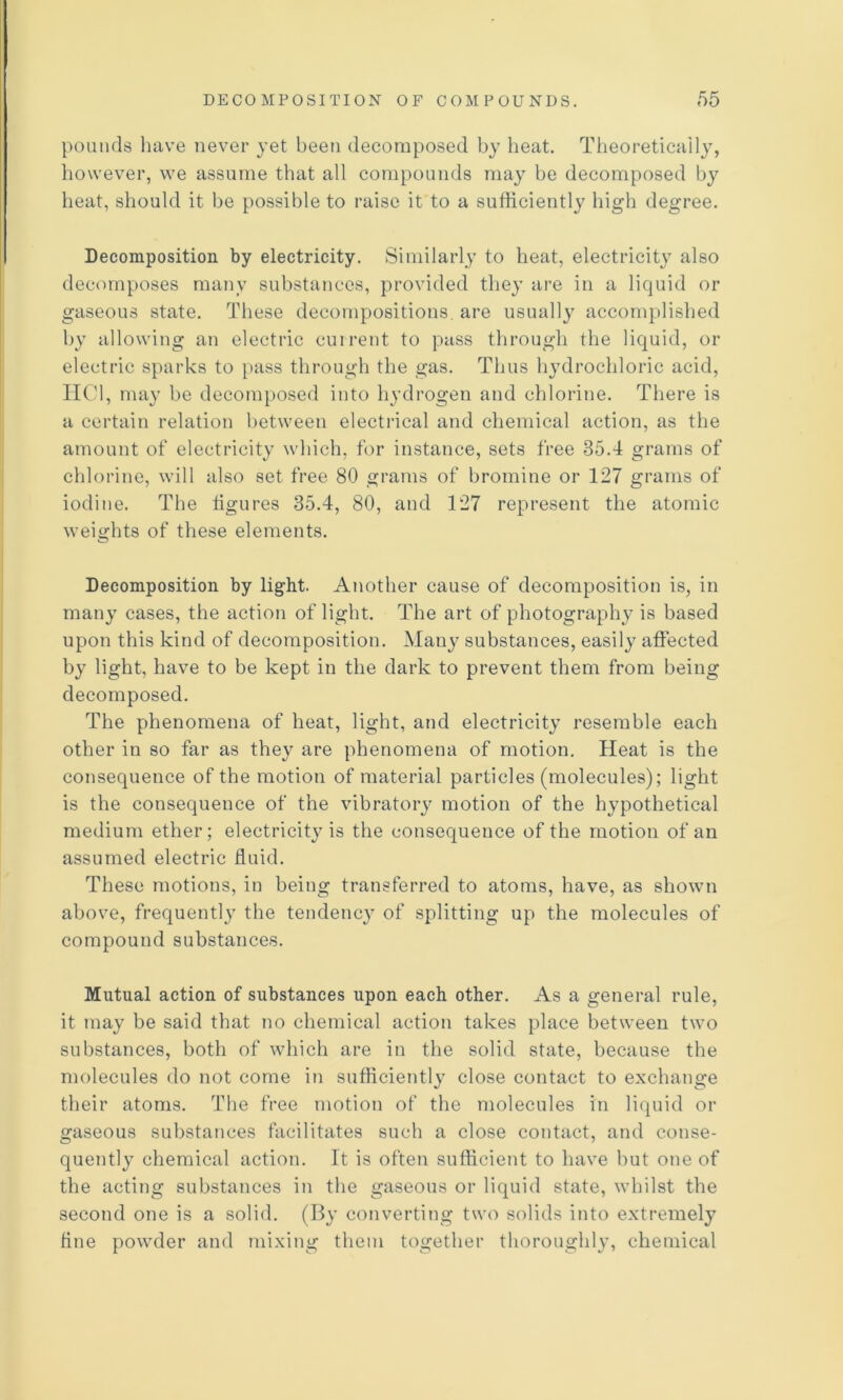 pounds have never yet been decomposed by heat. Theoretically, however, we assume that all compounds may be decomposed by heat, should it be possible to raise it to a sufficiently high degree. Decomposition by electricity. Similarly to heat, electricity also decomposes many substances, provided they are in a liquid or gaseous state. These decompositions, are usually accomplished by allowing an electric cuirent to pass through the liquid, or electric sparks to pass through the gas. Thus hydrochloric acid, IICl, may be decomposed into hydrogen and chlorine. There is a certain relation between electrical and chemical action, as the amount of electricity which, for instance, sets free 35.4 grams of chlorine, will also set free 80 grams of bromine or 127 grams of iodine. The tigures 35.4, 80, and 127 represent the atomic weights of these elements. Decomposition by light. Another cause of decomposition is, in many cases, the action of light. The art of photography is based upon this kind of decomposition. Many substances, easily affected by light, have to be kept in the dark to prevent them from being decomposed. The phenomena of heat, light, and electricity resemble each other in so far as they are phenomena of motion. Heat is the consequence of the motion of material particles (molecules); light is the consequence of the vibratory motion of the hypothetical medium ether; electricity is the consequence of the motion of an assumed electric fluid. These motions, in being transferred to atoms, have, as shown above, frequently the tendency of splitting up the molecules of compound substances. Mutual action of substances upon each other. As a general rule, it may be said that no chemical action takes place between two substances, both of which are in the solid state, because the molecules do not come in sufficiently close contact to exchange their atoms. The free motion of the molecules in liquid or gaseous substances facilitates such a close contact, atid conse- quently chemical action. It is often sufficient to have but one of the acting substances in the gaseous or liquid state, whilst the second one is a solid. (By converting two solids into extremely tine powder and mixing them together thoroughl}’, chemical