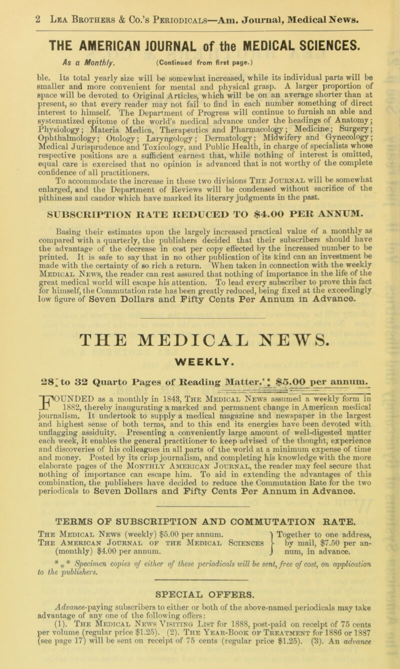 THE AMERICAN JOURNAL of the MEDICAL SCIENCES. 4s a Monthly. (Continued from first page.) ble. Its total yearly size will be somewhat increased, while its individual parts will be smaller and more convenient for mental and physical grasp. A larger proportion of space will be devoted to Original Articles, which will be on an average shorter than at present, so that every reader may not fail to find in each number something of direct interest to himself. The Department of Progress will continue to furnish an able and systematized epitome of the world’s medical advance under the headings of Anatomy; Physiology; Materia Medica, Therapeutics and Pharmacolo^; Medicine; Surgery; Ophthalmology; Otology; Laryngology; Dermatology; Midwifery and Gynecology; Medical Jurisprudence and Toxicology, and Public Health, in charge of specialists whose respective positions are a sufficient earnest that, while nothing of interest is omitted, equal care is exercised that no opinion is advanced that is not worthy of the complete confidence of all practitioners. To accommodate the increase in these two divisions The Journal will be somewhat enlarged, and the Department of Reviews will be condensed without sacrifice of the pithiness and candor which have marked its literary judgments in the past. SUBSCRIPTION KATE REDUCED TO $4.00 PER ANNUM. Basing their estimates upon the largely increased practical value of a monthly as compared with a quarterly, the publishers decided that their subscribers should have the advantage of the decrease in cost per copy effected by tbe increased number to be printed. It is safe to say that in no other j)ublication of its kind can an investment be made with the certainty of so rich a return. When taken in connection with the weekly Medical News, the reader can rest assured that nothing of importance in the life of the great medical world will escape his attention. To lead every subscriber to prove this fact for himself, the Commutation rate has been greatly reduced, being fixed at the exceedingly low figure of Seven Dollars and Fifty Cents Per Annum in Advance. THE MEDICAL NEWS. WEEKLY. 28’to 32 Quarto Pages of Reading Matter.'^ $5.00 per annum. Founded as a monthly in 1843, The Medical News assumed a weekly form in 1882, thereby inaugurating a marked and permanent change in American medical journalism. It undertook to supply a medical magazine and newspaper in the largest and highest sense of both terms, and to this end its energies have been devoted with unflagging assiduity. Presenting a conveniently large amount of well-digested matter each week, it enables the general practitioner to keep advised of the thought, experience and discoveries of his colleagues in all parts of the world at a minimum expense of time and money. Posted by its crisp journalism, and completing his knowledge with the more elaborate pages of the Monthly American Journal, the reader may feel secure that nothing of importance can escape him. To aid in extending the advantages of this combination, the publishers have decided to reduce the Commutation Rate for the two ])eriodical8 to Seven Dollars and Fifty Cents Per Annum in Advance. TERMS OF SUBSCRIPTION AND COMMUTATION RATE. The Medical News (weekly) $5.00 per annum. I Together to one address. The American Journal of the Medical Sciences I- by mail, $7.50 per an- (monthly) $4.00 per annum. J num, in advance. * * * Specimen copies of either of these periodicals will be sent, free of cost, on application to the publishers. SPECIAL OFFERS. Advance-paying subscribers to either or both of the alx)ve-named periodicals may take advantage of any one of the following offers: (1). The Medical Neivs Visiting List for 1888, post-paid on receipt of 75 cents per volume (regular price $1.25). (2). The Year-Book of Treatment for 1886 or 1887 (see page 17) will be sent on receijit of 75 cents (regular price $1.25). (3). An acimnce