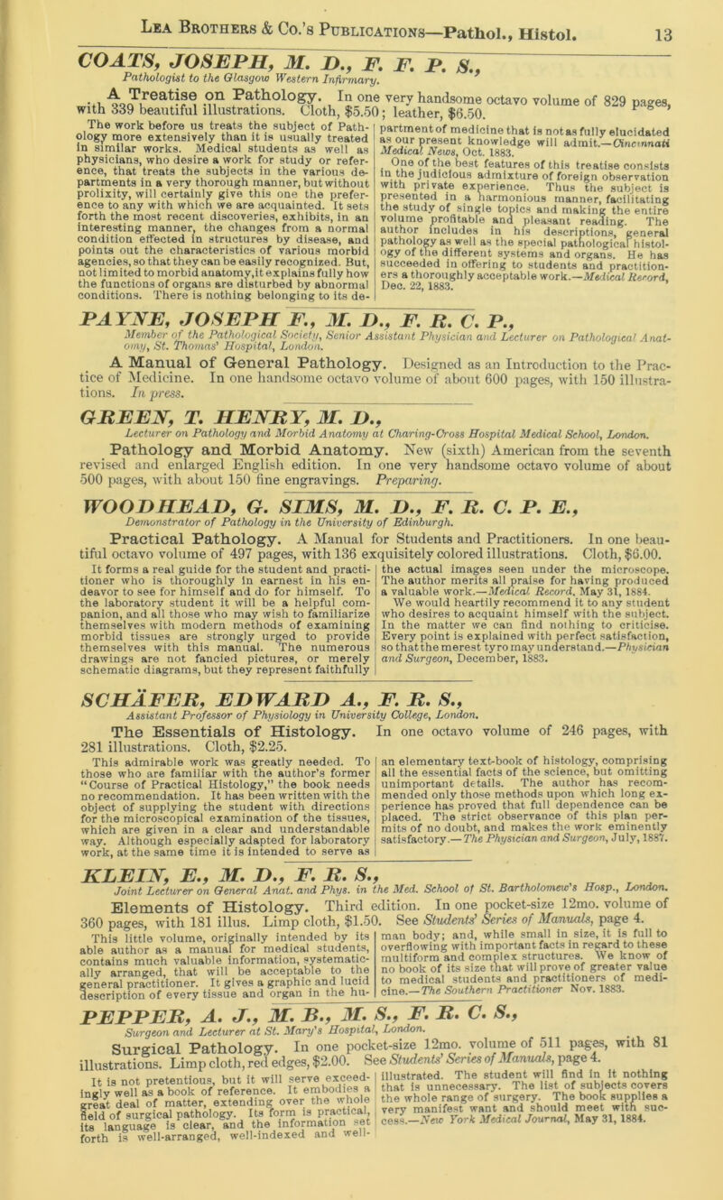 COATSy JOSEPHy M. D., fTepT^, Pathologist to the Olasgoio Western Infirmary. ^ handsome octavo volume of 829 pages, with 339 beautiful illustrations. Cloth, $5..50; leather, $6.50. The work before us treats the subject of Path- ology more extensively than it is usually treated In similar works. Medical students as well as physicians, who desire a work for study or refer- ence, that treats the subjects in the various de- partments in a very thorough manner, but without prolixity, will certainly give this one the prefer- ence to any with which we are acquainted. It sets forth the most recent discoveries, exhibits, in an interesting manner, the changes from a normal condition effected in structures by disease, and points out the characteristics of various morbid agencies, so that they can be easily recognized. But, not limited to morbid anatomy,it explains fully how the functions of organs are disturbed by abnormal conditions. There is nothing belonging to its de- partment of medicine that is not as fully elucidated as our present knowledge will admit.—OincmnaH Medical News, Oct. 1883. best features of this treatise consists in the judicious admixture of foreign observation with private experience. Thus the subject is presented in a harmonious manner, facilitating the study of single topics and making the entire volume profitable and pleasant reading. The author includes in his de.scriptions, generaJ pathology as well as the special pathological histol- ogy of the different systems and organs. He has succeeded in offering to students and practition- ers a thoroughly acceptable work.—Medical Record, Dec. 22, 1883. PAYNEy JOSEPH F.y M. H.y F. B. a P., Member of the Pathological Socletify Senior Assistant Physician and Lecturer 07i Pathological Anal- omyy St. Thomas'* Hospital^ London. A Manual of General Pathology. Designed as an Introduction to the Prac- tice of Medicine. In one handsome octavo volume of about 600 pages, witli 150 illustra- tions. In press. GBEENy T. HENBYy M. JD.y Lecturer on Pathology and Morbid Anatomy at Charing-Cross Hospital Medical School, London. Pathology and Morbid Anatomy. New (sixth) American from the seventh revised and enlarged English edition. In one very handsome octavo volume of about 500 pages, with about 150 fine engravings. Preparing. WOODHEAHy G. SIMS, M. I).y F. B. C. P. E.y Demonstrator of Pathology in the University of Edinburgh. Practical Pathology. A Manual for Students and Practitioners. In one beau tiful octavo volume of 497 pages, with 136 exquisitely colored illustrations. Cloth, $6.00. It forms a real guide for the student and practi- tioner who is thoroughly In earnest in his en- deavor to see for himself and do for himself. To the laboratory student it will be a helpful com- panion, and all those who may wish to familiarize themselves with modern methods of examining morbid tissues are strongly urged to provide themselves with this manual. The numerous drawings are not fancied pictures, or merely schematic diagrams, but they represent faithfully the actual images seen under the microscope. The author merits all praise for having proiluced a valuable work.—Medical Record. May 31, 1884. We would heartily recommend it to any student who desires to acquaint himself with the subject. In the matter we can find nothing to critici.se. Every point is explained with perfect satisfaction, so that the merest tyro may understand.—Physician and Surgeon, December, 1883. SCHAFEBy EHWABD A.y F. B. S.y Assistant Professor of Physiology in University College, London, The Essentials of Histology. 281 illustrations. Cloth, $2.25. This admirable work was greatly needed. To those who are familiar with the author’s former “Course of Practical Histology,” the book needs no recommendation. It has been written with the object of supplying the student with directions for the microscopical examination of the tissues, which are given in a clear and understandable way. Although especially adapted for laboratory work, at the same time it is intended to serve as In one octavo volume of 246 pages, with an elementary text-book of histology, comprising all the essential facts of the science, but omitting unimportant details. The author has recom- mended only tho.se methods upon which long ex- perience has proved that full dependence can be placed. The strict observance of this plan per- mits of no doubt, and makes the work eminently satisfactory.— The Physician and Surgeon, July, 1887. KLEIJYy E.y M. D.y F. B. S.y Joint Lecturer on Oeneral Anat. and Phys. in the Med. School of St. Bartholomew's Hosp., London. ElemGnts of Histology. Third edition. In one pocket-size 12mo. volume of 360 pages, with 181 illus. Limp cloth, $1.50. See Students' Series of Manuals, page 4. This little volume, originally intended by its raan body; able author as a manual for medical students, contains much valuable information, systematic- ally arranged, that will be acceptable to the general practitioner. It gives a graphic and lucid description of every tissue and organ in the hu- overflowing with important facts in regard to these multiform and complex structures. We know of no book of its size that will prove of greater value to medical students and practitioners of medi- c\ne.—The Southern Practitioner Nov. 1883. PEPPEBy A. J.y M. B.y 31. s.y F. B. C. s.y Surgeon and Lecturer at St. Mary's Hospital^ London. Surgical Pathology. In one pocket-size 12mo. volume of 511 pages, with 81 illustrations. Limp cloth, red edges, $2.00. See Stvdentd Series of Manuals, page 4. T. • i. {f nriu aArvfl PTceed- i illustrated. The student will find In It nothing . It embodiefa fhat Is unnecessary. The list of subiects cover! J dei\ of mattor ^extonding over the whole ' the whole range of surgery. The book supplies a lelfofsuraicaT?athilogy. Its^rm is practical, j very rnanifest want and should meet w t£suc- §eld of surgical pathology. Its forrn is practical, its language is clear, and the information set forth i.s well-arranged, well-indexed and well-