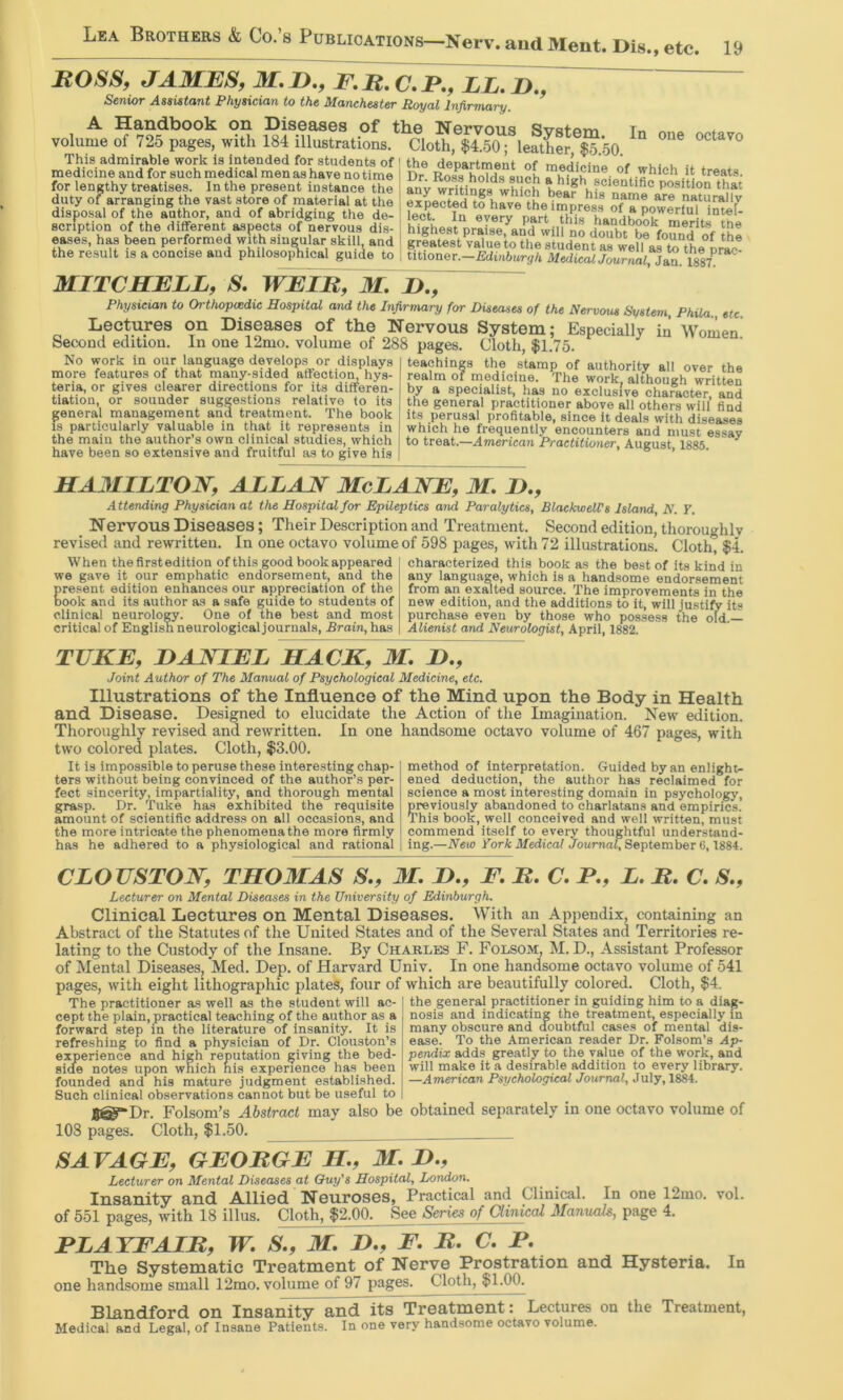 one octavo BOSS, JAMES, M.D., F.B,C,P., LL,n,, Senior Assistant Physician to the Manchester Royal Infirmary. A Handbook on Diseases of the Nervous System. In volume of 725 pages, with 184 illustrations. Cloth, $4.50; leather $5 50 This admirable work is intended for students of ' the denartment of L u. i. . medicine and for such medical men as have no time i Dr Ro^ holds snoh > ®^,.^hich it treats, for lengthy treatises. In the present instance the ' any wrhinjs wWch beaf hfs duty of arranging the vast store of material at the ‘ expected ifh^ve the immess ofT™ naturallv disposal of the author, and of abridging the de- lect. In everrnart Th'if hanfm scription of the different aspects of nervous dis- i highest praise^and will no merit-s the eases, has been performed with singular skill and I grfS^vXtto ?heTtudT^^ the result is a concise and philosoiJhical guide to | titioner.-fidiuftur^/i AfediwJoaraai, Jan. 1887^^^^^ MITCHELL, S. WEIB^M. IK, Physician to Ortiwpmdic Hospital and the Infirmary for Diseases of the Nervous System, Phila., etc. Lectures on Diseases of the Nervous System; Especially in Women Second edition. In one 12mo. volume of 288 pages. Cloth, $1.75. No work in our language develops or displays teachings the stamp of authority all over the more features of that many-sided affection, hys- realm of medicine, 'fhe work althoueh written teria, or gives clearer directions for its differen- by a specialist, has no exclusive chaFacter and tiation or sounder suggestions relative to its the general practitioner above all others will’ find general nianagement and treatrnent. The book its perusal profitable, since it deals with diseases IS particularly valuable in that it represents in which he frequently encounters and must e^av the main the author’s own clinical studies, which to treat.—American Practitioner, August 1885 have been so extensive and fruitful as to give his >01 HAMILTON, ALLAN McLANE, M. H,, Attending Physician at the Hospital for Epileptics and Paralytics, BlaekweWs Island, N. ¥. Nervous Diseases; Their Description and Treatment. Second edition, thoroughly revised and rewritten. In one octavo volume of 598 pages, with 72 illustrations. Cloth, $4. When the first edition ofthis good bookappeared we gave it our emphatic endorsement, and the Eresent edition enhances our appreciation of the 00k and its author as a safe guide to students of clinical neurology. One of the best and most critical of English neurological journals. Brain, has characterized this book as the best of its kind in any language, which is a handsome endorsement from an exalted source. The improvements in the new edition, and the additions to it, will justify its purchase even by those who possess the old.— Alienist and Neurologist, April, 1882. TUKE, HANIEL HACK, M. H., Joint Author of The Manual of Psychological Medicine, etc. Illustrations of the Influence of the Mind upon the Body in Health and Disease. Designed to elucidate the Action of the Imagination. New edition. Thoroughly revised and rewritten. In one handsome octavo volume of 467 pages, with two colored plates. Cloth, $3.00. It is impossible to peruse these interesting chap- ters without being convinced of the author’s per- fect sincerity, impartiality, and thorough mental grasp. Dr. Take has exhibited the requisite amount of scientific address on all occasions, and the more intricate the phenomena the more firmly has he adhered to a physiological and rational method of interpretation. Guided by an enlight- ened deduction, the author has reclaimed for science a most interesting domain in psychology, previously abandoned to charlatans and empirics. This book, well conceived and well written, must commend itself to every thoughtful understand- ing.—New York Medical Joamai, September 6,1884. CLOUSTON, THOMAS S., M. H, F. B. C, F., L. B. C, S., Lecturer on Mental Diseases in the University of Edinburgh. Clinical Lectures on Mental Diseases. With an Appendix, containing an Abstract of the Statutes of the United States and of the Several States and Territories re- lating to the Custody of the Insane. By Charles F. Folsom, M. D., Assistant Professor of Mental Diseases, Med. Dep. of Harvard Univ. In one handsome octavo volume of 541 pages, with eight lithographic plates, four of which are beautifully colored. Cloth, $4. The practitioner a.s well as the student wilt ac- ' cept the plain, practical teaching of the author as a forward step in the literature of insanity. It is refreshing to find a physician of Dr. Clouston’s experience and high reputation giving the bed- side notes upon which his experience has been the general practitioner in guiding him to a diag- nosis and indicating the treatment, especially in many obscure and doubtful cases of mental dis- ease. To the American reader Dr. Folsom’s Ap- pendix adds greatly to the value of the work, and will make it a desirable addition to every library. —American Psychological Journal, July, 1884. founded and his mature judgment established. Such clinical observations cannot but be useful to 8@*Dr. Folsom’s Abstract may also be obtained separately in one octavo volume of 108 pages. Cloth, $1.50. SAVAGE, GEOBGE H, M. H., Lecturer on Mental Diseases at Ouy's Hospital, London. Insanity and Allied Neuroses, Practical and Clinical. In one 12mo. vol. of 551 pages, with 18 illus. Cloth, $2.00. See Senes of Clinical Manuals, page 4. FLATFAIB, W. S,, M. D,, F, B. C.F, The Systematic Treatment of Nerve Prostration and Hysteria. In one handsome small 12mo. volume of 97 pages. Cloth, $1.00. Blandford on Insanity an^ts Treatment: Lectures on the Treatment, Medical and Legal, of Insane Patients. In one very handsome octavo volume.