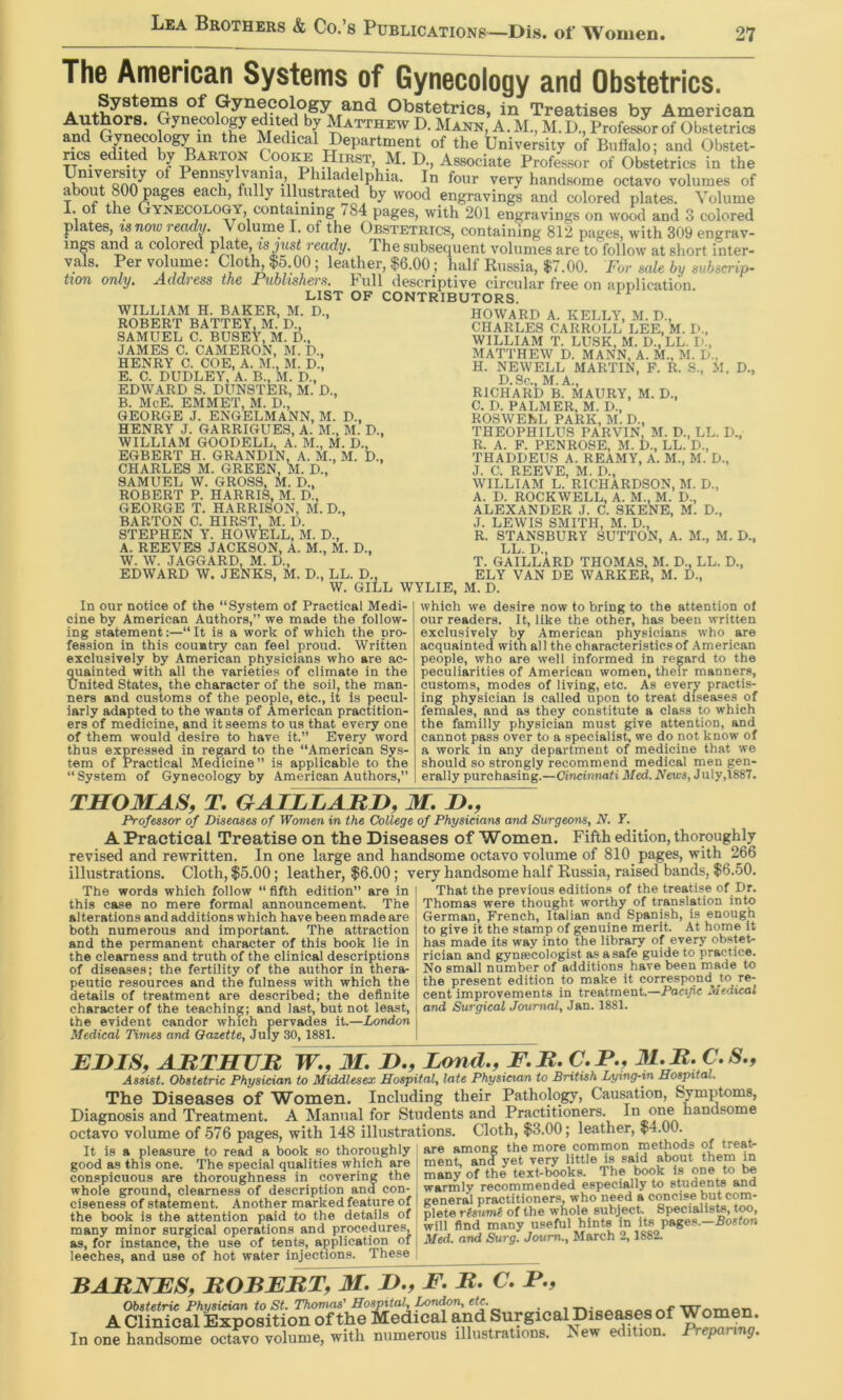 The American Systems of Gynecology and Obstetrics. Obstetrics, in Treatises by American ^ r F D. Mann, A. M., M. D., Profeswr of Obstetrics and Gynecology m the Medical Department of the University of Buffalo; and Obstet- rics edited by Barton Cooke Hirst, M. D., Associate Professor of Obstetrics in the Universiy of Pennsylvania Philadelphia. In four very handsome octavo volumes of about 800 pages each, fully illustrated by wood engravings and colored plates. Volume I. of the Gynecology, containing /84 pages, with 201 engravings on wood and 3 colored plates, ready. Volume I. of the Obstetrics, containing 812 pages, with 309 engrav- ing aim a colored plate, is jitsi ready. The subsequent volumes are to follow at short inter- vals. Per volume: Clotlq$5.00; leather, $6.00; half Russia, $7.00. For s(de by suhscrip- tiou only, Acldvess the Publishevs, tull cl8scriptive circulur free on application LIST OF CONTRIBUTORS. WILLIAM H. BAKER, M. D., ROBERT BATTEY, M. D., SAMUEL C. BUSEY, M. D., JAMES C. CAMERON, M. D., HENRY C. COE, A. M., M. D., E. C. DUDLEY, A. B., M. D., EDWARD S. DUNSTER, M. D., B. McE. EMMET, M. D., GEORGE J. ENGELMANN, M. D., HENRY J. GARRIGUES, A. M., M. D., WILLIAM GOODELL, A. M., M. D., EGBERT H. GRANDIN, A. M., M. D., CHARLES M. GREEN, M. D., SAMUEL W. GROSS, M. D., ROBERT P. HARRIS, M. D., GEORGE T. HARRISON, M. D., BARTON C. HIRST, M. D. STEPHEN Y. HOWELL, M. D., A. REEVES JACKSON, A. M., M. D., W. W. JAGGARD, M. D., EDWARD W. JENKS, M. D., LL. D. W. ‘giLl WYLIE, M. D. HOWARD A. KELLY, M. D., CHARLES CARROLL LEE, M. D., WILLIAM T. LUSK, M. D., LL. D., MATTHEW D. MANN, A. M., M. D„ H. NEWELL MARTIN, F. R. S., M. D., D.Sc., M.A., RICHARD B. MAURY, M. D., C. D. PALMER, M. D., ROSWEEL PARK, M. D., THEOPHILUS PARVIN, M. D., LL. D., R. A. F. PENROSE, M. D., LL. D., THADDEUS A. REAMY, A. M., M. D., J. C. REEVE, M. D., WILLIAM L. RICHARDSON, M. D., A. D. ROCKWELL, A. M., M. D., ALEXANDER J. C. SKENE, M. D., J. LEWIS SMITH, M. D., R. STANSBURY SUTTON, A. M., M. D., LL. D., T. GAILLARD THOMAS. M. D„ LL. D., ELY VAN DE WARKER, M. D., In our notice of the “System of Practical Medi- cine by American Authors,” we made the follow- ing statement;—“It is a work of which the pro- fession in this country can feel proud. Written exclusively by American physicians who are ac- quainted with all the varieties of climate in the United States, the character of the soil, the man- ners and customs of the people, etc., it is pecul- iarly adapted to the wants of American practition- ers of medicine, and it seems to us that every one of them would desire to have it.” Every word thus expressed in regard to the “American Sys- tem of Practical Medicine” is applicable to the “ System of Gynecology by .American Authors,” which we desire now to bring to the attention of our readers. It, like the other, has been written exclusively by American physicians who are acquainted with all the characteristics of American people, who are well informed in regard to the peculiarities of American women, their manners, customs, modes of living, etc. As every practis- ing physician is called upon to treat diseases of females, and as they constitute a class to which the familly physician must give attention, and cannot pass over to a specialist, we do not know of a work in any department of medicine that we should so strongly recommend medical men gen- erally purchasing.—Cincinnati Med. iVetes, July,l887. THOMAS, T, GAILLAJRI), M, !>., Professor of Diseases of Women in the College of Physicians and Surgeons, N. Y. A Practical Treatise on the Diseases of Women. Fifth edition, thoroughly revised and rewritten. In one large and handsome octavo volume of 810 pages, with 266 illustrations. Cloth, $5.00; leather, $6.00; very handsome half Russia, raised bands, $6.50. That the previous editions of the treatise of Dr. Thomas were thought worthy of translation into German, French, Italian and Spanish, is enough to give it the stamp of genuine merit. At home it has made its way into the library of every obstet- rician and gynaecologist as a safe guide to practice. No small number of additions have been made to the present edition to make it correspond to re- cent improvements in treatment.—Pacific Medical and Surgical Journal, Jan. 1881. The words which follow “fifth edition” are in this case no mere formal announcement. The alterations and additions which have been made are both numerous and important. The attraction and the permanent character of this book lie in the clearness and truth of the clinical descriptions of diseases; the fertility of the author in thera- peutic resources and the fulness with which the details of treatment are described; the definite character of the teaching; and last, but not least, the evident candor which pervades it.—London Medical Times and Gazette, July 30, 1881. EHIS, ARTHUR W., M. D., Lond., F.R, C.P., M. R. C.S., Assist. Obstetric Physician to Middlesex Hospital, late Physician to British Lying-in Hospital. The Diseases of Women. Including their Pathology, Causation, Symptoms, Diagnosis and Treatment. A Manual for Students and Practitioners. In oim handsome octavo volume of 576 pages, with 148 illustrations. Cloth, $3.00; leather, $4.00. are among the more common methods of treat- ment, and yet very little is said about them in many of the text-books. '' It is a pleasure to read a book so thoroughly good as this one. The special qualities which are conspicuous are thoroughness in covering the whole ground, clearness of description and con- ciseness of statement. Another marked feature of the book is the attention paid to the details of many minor surgical operations and procedures, as, for instance, the use of tents, application of leeches, and use of hot water injections. These — The book is one to be warmly recommended especially to students and general practitioners, who need a concise but com- plete risuml of the whole subject Specialist, t^, will find many useful hints in its pages.—Boston Afed. and Surg. Joum., March 2,1882. BARNES, ROBERT, M. H., E. R. C. R., ACl?n7^a’iESj,08Uio^rthr& In one handsome octavo volume, with numerous illustrations, ^ew edition. Preparing.