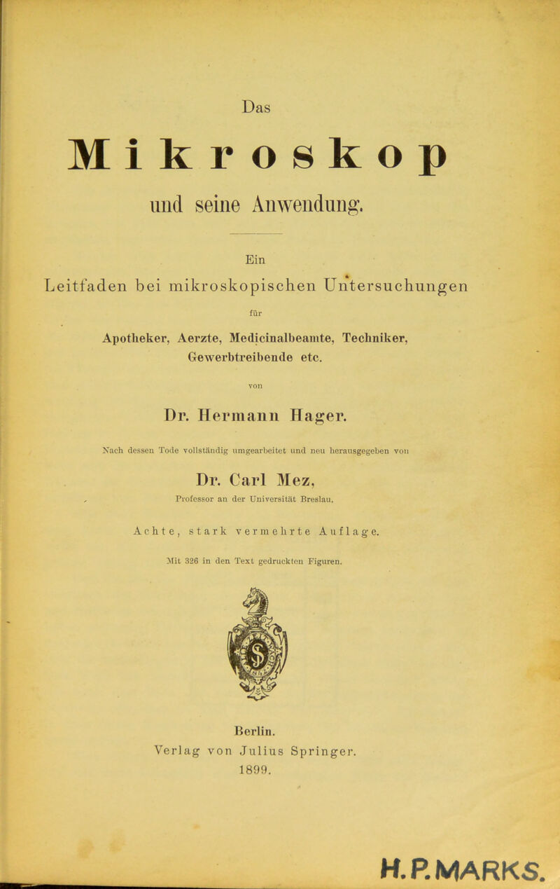 Das Mikroskop uiicl seine Anwendung. Ein Leitfaden bei mikroskopischen Untersuchungen für Apotheker, Aerzte, Medicinalbeamte, Techniker, Gewerbtreibende etc. von Dr. Hermann Hager. Xach dessen Tode vollständig umgearbeitet und neu herausgegeben von Dr. Carl Mez, Professor an der Universität Breslau. Achte, stark vermehrte Auflage. Mit 326 in den Text gedruckten Figuren. Berlin. Verlag von Julius Springer. 1899. H. P. MARKS