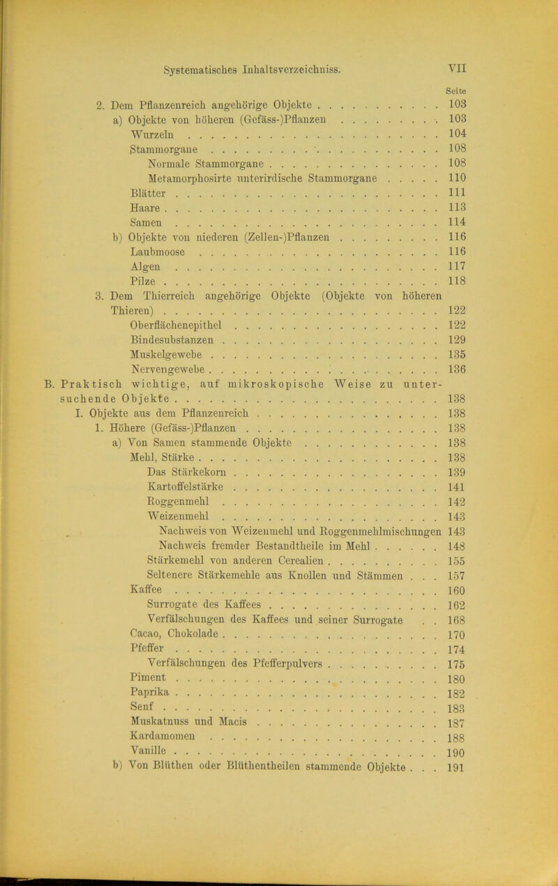 Seite 2. Dem Pflauzenreich angehörige Objekte 103 a) Objekte von höheren (Gefäss-)Pflanzen 103 Wurzeln 104 Stammorgane ' 108 Normale Stammorgane 108 Metamorphosirte unterirdische Stammorgane 110 Blätter 111 Haare 113 Samen 114 b) Objekte von niederen (Zellen-)Pflanzen 116 Laubmoose 116 Algen 117 Pilze 118 3. Dem Thierreich ungehörige Objekte (Objekte von höheren Thieren) 122 Oberflächenepithel 122 Bindesubstanzen 129 Muskelgewebe 135 Nervengewebe . . 136 B. Praktisch wichtige, auf mikroskopische Weise zu unter- suchende Objekte 138 I. Objekte aus dem Pflanzenreich 138 1. Höhere (Gefäss-)Pflanzen 138 a) Von Samen stammende Objekte 138 Mehl, Stärke 138 Das Stärkekoni 139 Kartoffelstärke 141 Roggenmehl 142 Weizenmehl 143 Nachweis von Weizenmehl und Roggenmehlmischungen 143 Nachweis fremder Bestandtheile im Mehl 148 Stärkemehl von anderen Cerealien 155 Seltenere Stärkemehle aus Knollen und Stämmen . . . 157 Kaffee 160 Surrogate des Kaffees 162 Verfälschungen des Kaffees und seiner Surrogate . . 168 Cacao, Chokolade 170 Pfeffer 174 Verfälschungen des Pfefferpulvers 175 Piment 180 Paprika 182 Senf 183 Muskatnuss und Macis 187 Kardamomen 188 Vanille 190 b) Von Blüthen oder Blüthentheilen stammende Objekte ... 191
