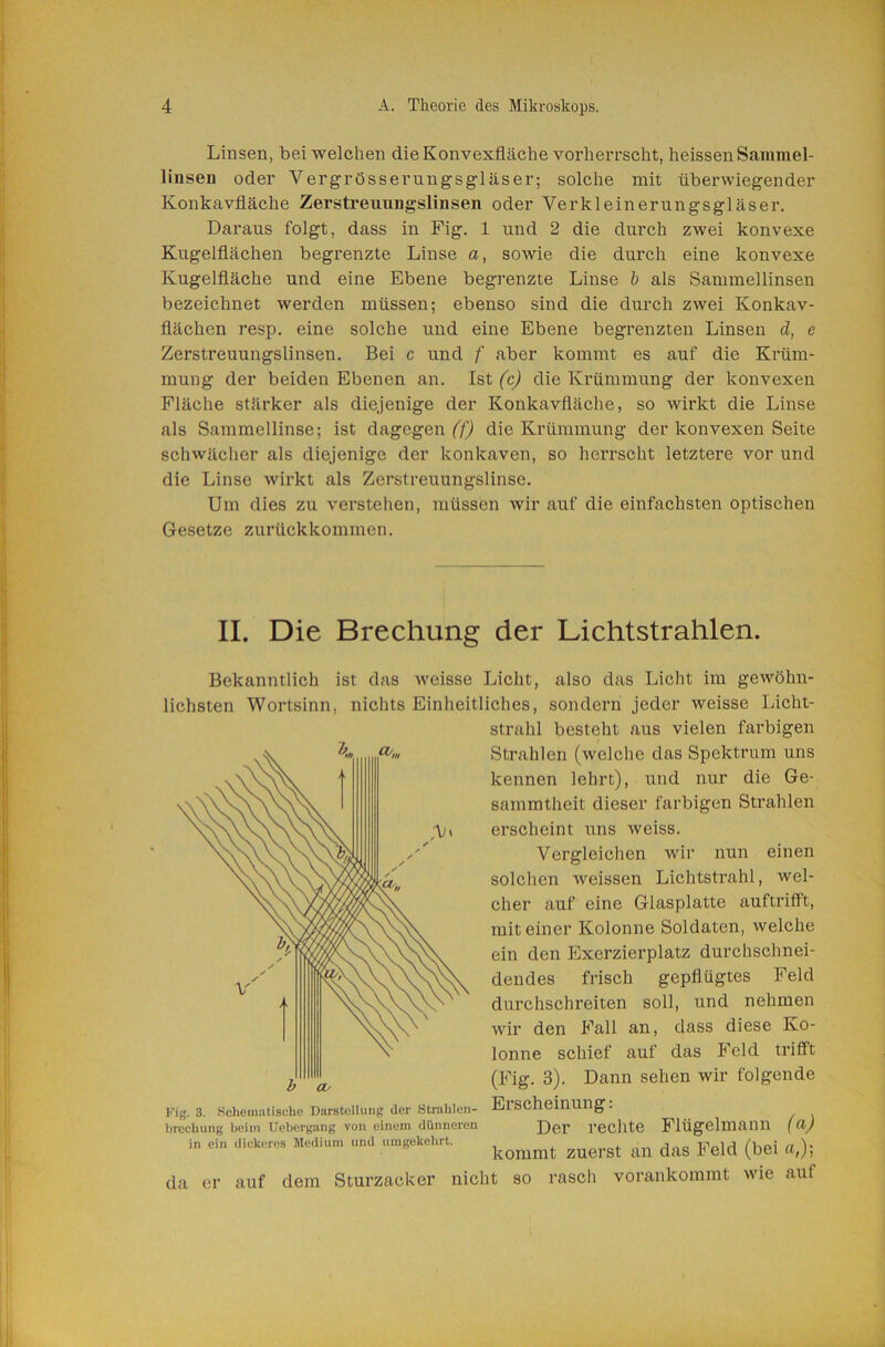 Linsen, bei welchen die Konvexfiäche vorherrscht, heissen Sammel- linsen oder Vergrösserungsgläser; solche mit überwiegender Konkavfläcbe Zerstreuungslinsen oder Verkleinerungsgläser. Daraus folgt, dass in Fig. 1 und 2 die durch zwei konvexe Kugelflächen begrenzte Linse a, sowie die durch eine konvexe Kugelfläche und eine Ebene begrenzte Linse h als Sammellinsen bezeichnet werden müssen; ebenso sind die durch zwei Konkav- flächen resp. eine solche und eine Ebene begrenzten Linsen d, e Zerstreuungslinsen. Bei c und f aber kommt es auf die Krüm- mung der beiden Ebenen an. Ist (c) die Krümmung der konvexen Fläche stärker als diejenige der Konkavfläche, so wirkt die Linse als Sammellinse; ist dagegen (f) die Krümmung der konvexen Seite schwächer als diejenige der konkaven, so herrscht letztere vor und die Linse wirkt als Zerstreuungslinse. Um dies zu verstehen, müssen wir auf die einfachsten optischen Gesetze zurückkommen. II. Die Brechung der Lichtstrahlen. Bekanntlich ist das weisse Licht, also das Licht im gewöhn- lichsten Wortsinn, nichts Einheitliches, sondern jeder weisse Licht- strahl besteht aus vielen farbigen Strahlen (welche das Spektrum uns Kig. 3. Schematische DarstelUmg der Strahlen- brechung beim Uebergang von einem dünneren in ein dickeres Medium und umgekehrt. da er kennen lehrt), und nur die Ge- sammtheit dieser farbigen Strahlen erscheint uns weiss. Vergleichen wir nun einen solchen weissen Lichtstrahl, wel- cher auf eine Glasplatte auftriflFt, mit einer Kolonne Soldaten, welche ein den Exerzierplatz durchschnei- dendes frisch gepflügtes Feld durchschreiten soll, und nehmen wir den Fall an, dass diese Ko- lonne schief auf das Feld trifft (Fig. 3). Dann sehen wir folgende Erscheinung; Der rechte Flügelmann (a) kommt zuerst an das Feld (bei «,); auf dem Sturzacker nicht so rasch vorankommt wie auf