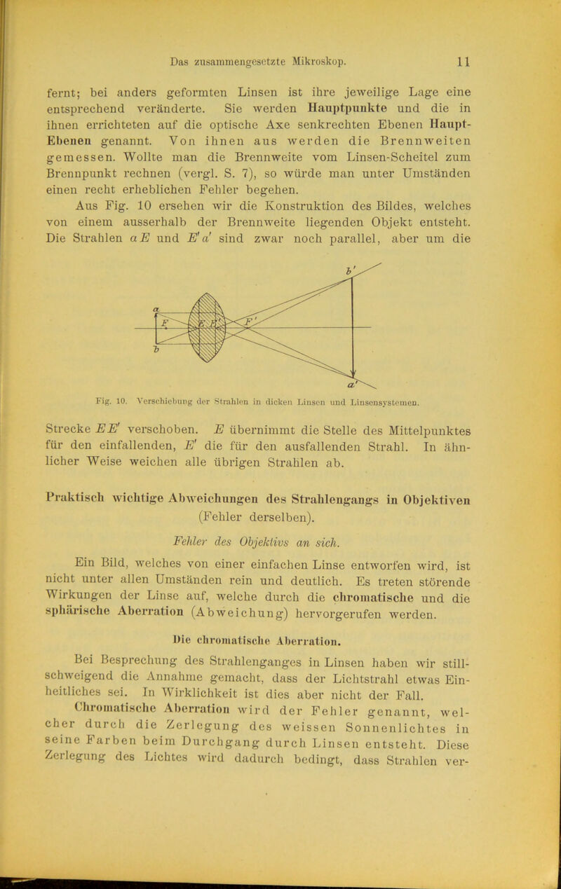 fernt; bei anders geformten Linsen ist ihre jeweilige Lage eine entsprechend veränderte. Sie werden Hauptpunkte und die in ihnen errichteten auf die optische Axe senkrechten Ebenen Haupt- Ebenen genannt. Von ihnen aus werden die Brennweiten gemessen. Wollte man die Brennweite vom Linsen-Scheitel zum Brennpunkt rechnen (vergl. S. 7), so würde man unter Umständen einen recht erheblichen Fehler begehen. Aus Fig. 10 ersehen wir die Konstruktion des Bildes, welches von einem ausserhalb der Brennweite liegenden Objekt entsteht. Die Strahlen aE und E'a' sind zwar noch parallel, aber um die Fig. 10. Verschiebung der Strahlen in dicken Linsen und Linsensysteineu. Strecke EE' verschoben. E übernimmt die Stelle des Mittelpunktes für den einfallenden, E' die für den ausfallenden Strahl. In ähn- licher Weise weichen alle übrigen Strahlen ab. Praktisch wichtige AbAveichungen des Strahlengangs in ObjektiA^en (Fehler derselben). Fehler des Objektivs an sich. Ein Bild, welches von einer einfachen Linse entworfen wird, ist nicht unter allen Umständen rein und deutlich. Es treten störende Wirkungen der Linse auf, welche durch die chromatische und die sphtiri.sche Aberration (Abweichung) hervorgerufen werden. Die chromatische Aberration. Bei Besprechung des Strahlenganges in Linsen haben \\dr still- schweigend die Annahme gemacht, dass der Lichtstrahl etwas Ein- heitliches sei. In Wirklichkeit ist dies aber nicht der Fall. (/hroinatische Aberration AA'^ird der Fehler genannt, wel- cher durch die Zerlegung des weissen Sonnenlichtes in seine Farben beim Durchgang durch Linsen entsteht. Diese Zerlegung des Lichtes wird dadurch bedingt, dass Strahlen ver-