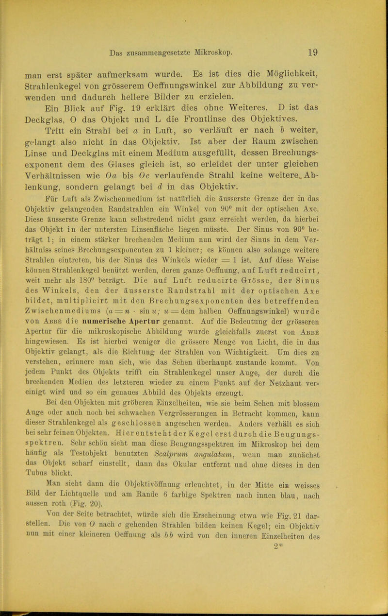 man erst später aufmerksam wurde. Es ist dies die Möglichkeit, Strahlenkegel von grösserem Oeffnungswinkel zur Abbildung zu ver- wenden und dadurch hellere Bilder zu erzielen. Ein Blick auf Fig. 19 erklärt dies ohne Weiteres. D ist das Deckglas, 0 das Objekt und L die Frontlinse des Objektives. Tritt ein Strahl bei a in Luft, so verläuft er nach h weiter, g(dangt also nicht in das Objektiv. Ist aber der Raum zwischen Linse und Deckglas mit einem Medium ausgefüllt, dessen Brechungs- exponent dem des Glases gleich ist, so erleidet der unter gleichen Verhältnissen wie Oa bis Oc verlaufende Strahl keine weitere^ Ab- lenkung, sondern gelangt bei d in das Objektiv. Für Luft als Zwischenmedium ist natürlich die äusserste Grenze der in das Objektiv gelangenden Randstrahlen ein Winkel von 9U° mit der optischen Axe. Diese äusserste Grenze kann selbstredend nicht ganz erreicht werden, da hierbei das Objekt in der untersten Linsenfläche liegen müsste. Der Sinus von 90® be- trägt 1; in einem stärker brechenden Medium nun wird der Sinus in dem Ver- hältniss seines Brechungsexponenten zu 1 kleiner; es können also solange weitere Strahlen eintreten, bis der Sinus des Winkels wieder = 1 ist. Auf diese Weise können Strahlenkegel benützt werden, deren ganze Oeffnung, auf Luft reducirt, weit mehr als 180® beträgt. Die auf Luft reducirte Grösse, der Sinus des Winkels, den der äusserste Randstrahl mit der optischen Axe bildet, multiplicirt mit den Brechungsexponenten des betreffenden Zwischenmediums [a — n- sintt; m = dem halben Oeffnungswinkel) wurde von Abb6 die numerische Apertur genannt. Auf die Bedeutung der grösseren Apertur für die mikroskopische Abbildung wurde gleichfalls zuerst von Abbä hingewiesen. Es ist hierbei weniger die grössere Menge von Licht, die in das Objektiv gelangt, als die Richtung der Strahlen von Wichtigkeit. Um dies zu verstehen, erinnere man sich, wie das Sehen überhaupt zustande kommt. Von jedem Punkt des Objekts trifft ein Strahlenkegel unser Auge, der durch die brechenden Medien des letzteren wieder zu einem Punkt auf der Netzhaut ver- einigt wird und so ein genaues Abbild des Objekts erzeugt. Bei den Objekten mit gröberen Einzelheiten, wie sie beim Sehen mit blossem Auge oder auch noch bei schwachen Vergrösserungen in Betracht kommen, kann dieser Strahlenkegel als geschlossen angesehen werden. Anders verhält es sich bei sehr feinen Objekten. Hier entsteht der Kegel erst durch die Beuguugs- spektren. Sehr schon sieht mau diese Beugungsspektren im Mikroskop bei dem häutig als Testobjekt benutzten Scalprum angulatwm, wenn mau zunächst das Objekt scharf einstellt, dann das Okular entfernt und ohne dieses in den Tubus blickt. Man sieht dann die Objektivöffnung erleuchtet, in der Mitte ein weisses Bild der Lichtquelle und am Rande 6 farbige Spektren nach innen blau, nach aussen roth (Fig. 20). Von der Seite betrachtet, würde sich die Erscheinung etwa wie Fig. 21 dar- stellen. Die von 0 nach c gehenden Strahlen bilden keinen Kegel; ein Objektiv nun mit einer kleineren Oeffnung als hb wird von den inneren Einzelheiten des 2* Ü J