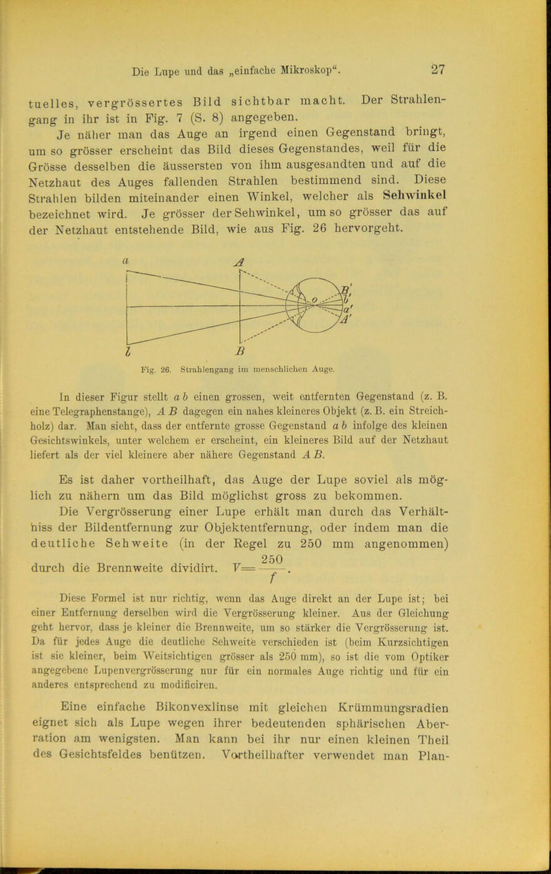 tuelles, vergrössertes Bild sichtbar macht. Der Strahlen- gang in ihr ist in Fig. 7 (S. 8) angegeben. Je näher man das Auge an irgend einen Gegenstand bringt, um so grösser erscheint das Bild dieses Gegenstandes, weil für die Grösse desselben die äussersten von ihm ausgesandten und auf die Netzhaut des Auges fallenden Strahlen bestimmend sind. Diese Strahlen bilden miteinander einen Winkel, welcher als Sehwinkel bezeichnet wird. Je grösser der Sehwinkel, umso grösser das auf der Netzhaut entstehende Bild, wie aus Fig. 26 hervorgeht. a A Kg, 26. Strahlengang im menschlichen Auge. In dieser Figur stellt a b einen grossen, weit entfernten Gegenstand (z. B. eine Telegraphenstange), A B dagegen ein nahes kleineres Objekt (z. B. ein Streich- holz) dar. Man sieht, dass der entfernte grosse Gegenstand a b infolge des kleinen Gesichtswinkels, unter welchem er erscheint, ein kleineres Bild auf der Netzhaut liefert als der viel kleinere aber nähere Gegenstand AB. Es ist daher vortheilhaft, das Auge der Lupe soviel als mög- lich zu nähern um das Bild möglichst gross zu bekommen. Die Vergrösserung einer Lupe erhält man durch das Verhält- hiss der Bildentfernung zur Objektentfernung, oder indem man die deutliche Sehweite (in der Eegel zu 250 mm angenommen) durch die Brennweite dividirt. V= 250 ~~r' Diese Formel ist nur richtig, wenn das Auge direkt an der Lupe ist; hei einer Entfernung derselben wird die Vergrösserung kleiner. Aus der Gleichung geht hervor, dass je kleiner die Brennweite, um so stärker die Vergrösserung ist. Da für jedes Auge die deutliche Sehweite verschieden ist (beim Kurzsichtigen ist sic kleiner, beim Weitsichtigen grösser als 25Ö mm), so ist die vom Optiker angegebene Lupenvergrösserung nur für ein normales Auge richtig und für ein anderes entsprechend zu modificiren. Eine einfache Bikonvexlinse mit gleichen Krümmungsradien eignet sich als Lupe wegen ihrer bedeutenden sphärischen Aber- ration am wenigsten. Man kann bei ihr nur einen kleinen Theil des Gesichtsfeldes benützen. Vortheilhafter verwendet man Plan-