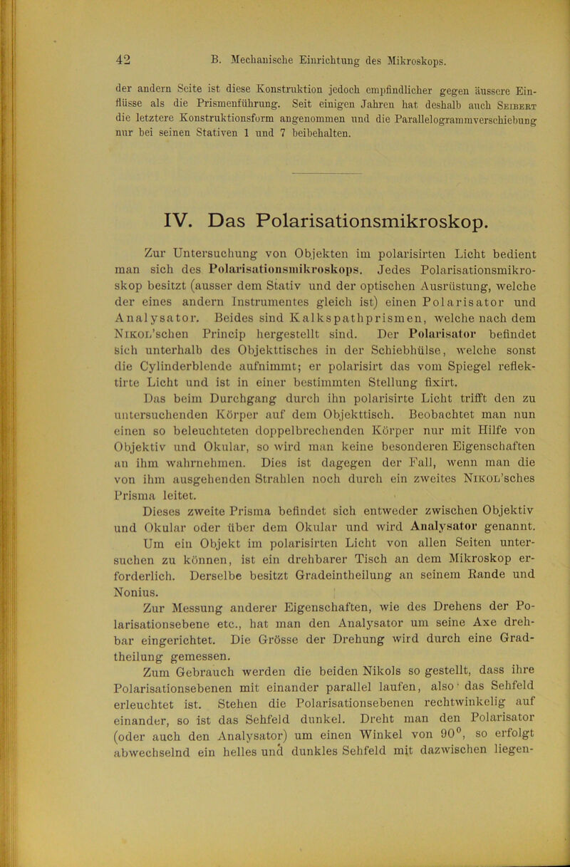 der andern Seite ist diese Konstruktion jedoch empfindlicher gegen äussere Ein- flüsse als die Prismenführung. Seit einigen Jahren hat deshalb auch Seibert die letztere Konstruktionsform angenommen und die Parallelogrammverschiebung nur hei seinen Stativen 1 und 7 heihehalten. IV. Das Polarisationsmikroskop. Zur Untersuchung von Objekten im polarisirten Licht bedient man sich des Polarisationsmikroskops, Jedes Polarisationsmikro- skop besitzt (ausser dem Stativ und der optischen Ausrüstung, welche der eines andern Instrumentes gleich ist) einen Polarisator und Analysator, Beides sind Kalkspathprismen, welche nach dem NiKor/schen Princip hergestellt sind. Der Polarisator befindet Sich unterhalb des Objekttisches in der Schiebhülse, welche sonst die Cylinderblende aufnimmt; er polarisirt das vom Spiegel refiek- tirte Licht und ist in einer bestimmten Stellung fixirt. Das beim Durchgang durch ihn polarisirte Licht trifft den zu untersuchenden Körper auf dem Objekttisch, Beobachtet man nun einen so beleuchteten doppelbrechenden Körper nur mit Hilfe von Objektiv und Okular, so wird man keine besonderen Eigenschaften an ihm wahrnehmen. Dies ist dagegen der Fall, wenn man die von ihm ausgehenden Strahlen noch durch ein zweites NiicoL’sches Prisma leitet. Dieses zweite Prisma befindet sich entweder zwischen Objektiv und Okular oder über dem Okular und wird Analysator genannt. Um ein Objekt im polarisirten Licht von allen Seiten unter- suchen zu können, ist ein drehbarer Tisch an dem Mikroskop ei’- forderlich. Derselbe besitzt Gradeintheilung an seinem Rande und Nonius. Zur Messung anderer Eigenschaften, wie des Drehens der Po- larisationsebene etc., hat man den Analysator um seine Axe dreh- bar eingerichtet. Die Grösse der Drehung wird durch eine Grad- theilung gemessen. Zum Gebrauch werden die beiden Nikols so gestellt, dass ihre Polarisationsebenen mit einander parallel laufen, also • das Sehfeld erleuchtet ist. Stehen die Polarisationsebenen rechtwinkelig auf einander, so ist das Sehfeld dunkel. Dreht man den Polarisator (oder auch den Analysator) um einen Winkel von 90®, so erfolgt abwechselnd ein helles und dunkles Sehfeld mit dazwischen liegen-