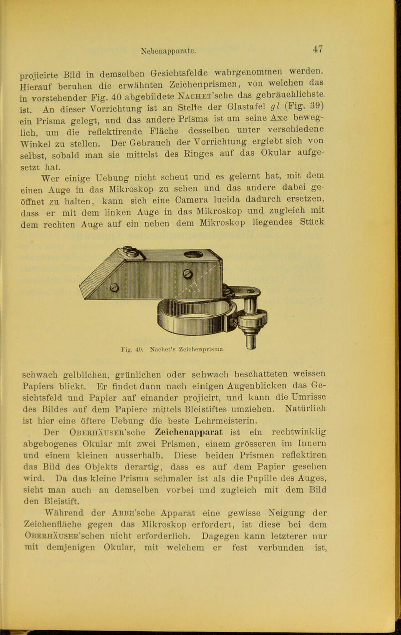 NebenappiiTiitc. projicirte Bild in demselben Gesichtsfelde wahrgenommen werden. Hierauf beruhen die erwähnten Zeichenprismen, von welchen das in vorstehender Fig. 40 abgebildete NACHET’sche das gebräuchlichste, ist. An dieser Vorrichtung ist an Stelle der Glastafel gl (Fig. 39) ein Prisma gelegt, und das andere Prisma ist um seine Axe beweg- lich, um die reflektirende Fläche desselben unter verschiedene Winkel zu stellen. Der Gebrauch der Vorrichtung ergiebt sich von selbst, sobald man sie mittelst des Ringes auf das Okular aufge- setzt hat. Wer einige Hebung nicht scheut und es gelernt hat, mit dem einen Auge in das Mikroskop zu sehen und das andere dabei ge- öffnet zu halten, kann sich eine Camera lucida dadurch ersetzen, dass er mit dem linken Auge in das Mikroskop und zugleich mit dem rechten Auge auf ein neben dem Mikroskop liegendes Stück schwach gelblichen, grünlichen oder schwach beschatteten weissen Papiers blickt. Er findet dann nach einigen Augenblicken das Ge- sichtsfeld und Papier auf einander projicirt, und kann die Umrisse des Bildes auf dem Papiere mittels Bleistiftes umziehen. Natürlich ist hier eine öftere Hebung die beste Lehrmeisterin. Der OBEEHÄusER’sche Zeichenapparat ist ein rechtwinklig abgebogenes Okular mit zwei Prismen, einem grösseren im Innern und einem kleinen ausserhalb. Diese beiden Prismen reflektiren das Bild des Objekts derartig, dass es auf dem Papier gesehen wird. Da das kleine Prisma schmaler ist als die Pupille des Auges, sieht man auch an demselben vorbei und zugleich mit dem Bild den Bleistift. Während der AßBE’sche Apparat eine gewisse Neigung der Zeichenfläche gegen das Mikroskop erfordert, ist diese bei dem Oberhäuser’sehen nicht erforderlich. Dagegen kann letzterer nur mit demjenigen Okular, mit welchem er fest verbunden ist.