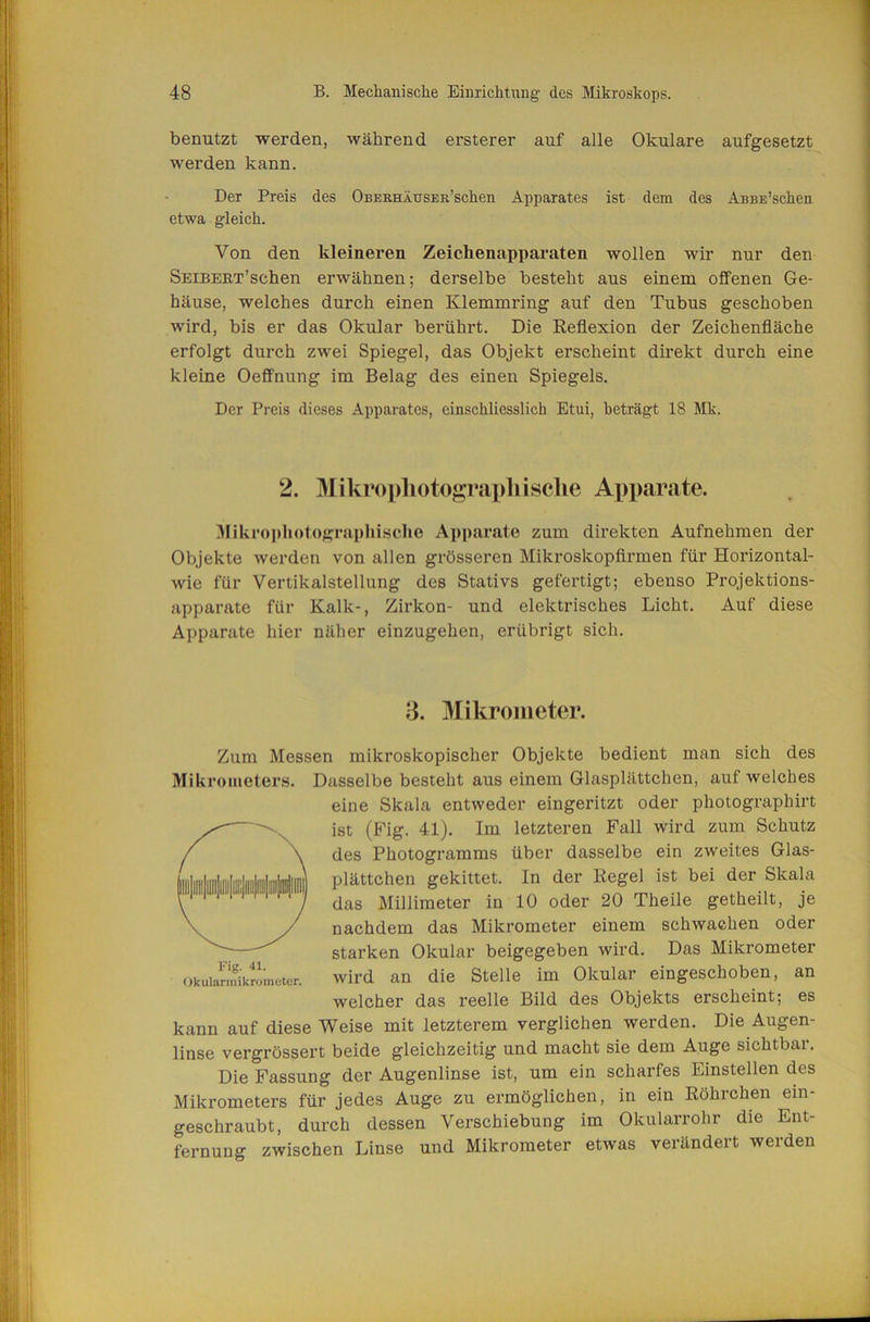 benutzt werden, während erster er auf alle Okulare aufgesetzt werden kann. Der Preis des OnERHÄusER’schen Apparates ist dem des ÄBBE’schen etwa gleich. Von den kleineren Zeichenapparaten wollen wir nur den SEiBERx’schen erwähnen; derselbe besteht aus einem offenen Ge- häuse, welches durch einen Klemmring auf den Tubus geschoben wird, bis er das Okular berührt. Die Eeflexion der Zeichenfläche erfolgt durch zwei Spiegel, das Objekt erscheint direkt durch eine kleine Oeflfnung im Belag des einen Spiegels. Der Preis dieses Apparates, einschliesslich Etui, beträgt 18 Mk. 2. Mikropliotograpliisehe Apparate. Mikro])hotographisclie Apparate zum direkten Aufnehmen der Objekte werden von allen grösseren Mikroskopfirmen für Horizontal- wie für Vertikalstellung des Stativs gefertigt; ebenso Projektions- apparate für Kalk-, Zirkon- und elektrisches Licht, Auf diese Apparate hier näher einzugehen, erübrigt sich. ;3. Mikrometer. Zum Messen mikroskopischer Objekte bedient man sich des Mikrometers. Dasselbe besteht aus einem Glasplättchen, auf welches eine Skala entweder eingeritzt oder photographirt ist (Ifig. 41). Im letzteren Fall wird zum Schutz des Photogramms über dasselbe ein zweites Glas- plättchen gekittet. In der Regel ist bei der Skala das Millimeter in 10 oder 20 Theile getheilt, je nachdem das Mikrometer einem schwachen oder starken Okular beigegeben wird. Das Mikrometer Okuiarmiktlcter. wird an die Stelle im Okular eingeschoben, an welcher das reelle Bild des Objekts erscheint; es kann auf diese Weise mit letzterem verglichen werden. Die Augen- linse vergrössert beide gleichzeitig und macht sie dem Auge sichtbar. Die Passung der Augenlinse ist, um ein scharfes Einstellen des Mikrometers für jedes Auge zu ermöglichen, in ein Röhrchen ein- geschraubt, durch dessen Verschiebung im Okularrohr die Ent- fernung zwischen Linse und Mikrometer etwas verändert werden
