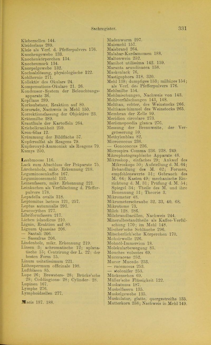 Kleberzcllen 144. Kleiderlaus 289. Kleie als Verf. d. Pfeflerpulvers 176. Knochengewebe 133. Knochenkörperchen 134. Knochenmark 134. Knorpelgewebe 132. Kochsalzlösung, physiologische 122. Kohlhernie 271. Kollektiv des Okulars 24. Kompensations-Okulare 21. 26. Kondensor-System der Beleuchtungs- apparate 36. Kopflaus 289. Korksubstanz, Reaktion auf 80. Kornrade, Nachweis in Mehl 150. Korrektionsfassung der Objektive 23. Krätzmilbe 289. Krautfäule der Kartoffeln 264. Kriebelkrankheit 259. Kron-Glas 12. Krümmung der Bildfläche 57. Kupfersulfat als Reagens 79. Kupferoxyd-Ammoniak als Reagens 79. Kumys 250. Liaubmoose 116. Lack zum Abschluss der Präparate 75. Lärchenholz, mikr. Erkennung 218. Leguminosenkaffee 167. Leguminosenmehl 152. Leinenfasern, mikr. Erkennung 221. Leinkuchen als Verfälschung d. Pfeffer- pulvers 178. Lepadella ovalis 318. Leptomitus lacteus 121, 257. Leptus autumnalis 291. Leucocythen 277. Libriformfasern 217. Lichen i.slandicus 210. Lignin, Reaktion auf 80. Lignum Quassiae 206. — Santali 206. — Sassafras 206. Lindenholz, mikr. Erkennung 219. Linsen 3; achromatische 12; aplana- tische 15; Centrirung der L. 22; der besten Form 15. Linum usitatissimum 221. Lithospermum officinale 198. Luftblasen 85. Lupe 26; Brewsters- 28: Brücke’sche 28; Coddingtons- 28; Cylinder- 28. Lupinen 167. Lymphe 276. Lymphoidzellen 277. Macis 187. 188. Madenwurm 297. Maismehl 157. Maisbrand 264. Malabar-Kardamomen 188. Mfvltonwein 252. Manihot utilissima 142. 159. Maranta arundinacea 158. Maskenlack 76. Mastigophora 318. 320. Mehl 138; dumpfiges 153; milbises 154; als Verf. des Pfefferpulvers 176. Mehlmilbe 154. Mehlmischungen, Nachweis von 143. Mehlverfälschungen 143, 148. Melthau, echter, des Weinstocks 266. Melthauschimrael des Weinstocks 265. Membran der Zelle 99. Meridion circulare 273. Merismopoedia glauca 276. Messung der Brennweite, der Ver- grösserung 59. Methylenblau 82. Micrococcus 236. — Gonococcus 236. Microspira Comma 236. 238. 249. Mikrophotographische Apparate 48. Mikroskop, einfäches 29; Ankauf des Mikroskops 50; Aufstellung d. M. 64; Behandlung des M. 62; Formen, empfehlenswerte 51; Gebrauch des M. 64; Kasten 49; mechanische Ein- richtung d. M. 31; Prüfung d. M. 54; Spiegel 34; Theile des M. und ihre Benennung 31; Theorie 3. Mikrometer 48. Mikrometerschraube 32. 33. 40. 68. Mikrotome 73. Milch 128. 286. Milzbrandbacillen, Nachweis 244. Mineralbestandtheile als Kaffee-Verfäl- schung 170; im Mehl 148. Mischer’sche Schläuche 296. Mitscherlich'sehe Körperchen 170. Mohairwolle 226. Mohnöl-Immersion 18. Molekularbewegung 85. Mouches volantes 69. Mucoraceac 252. Mucor Mucedo 253. — racemosus 253. — »tolonifer 253. Mückensehen 69. Müller’sche Flüssigkeit 122. j Muskatnuss 187. Muskelfasern 135. ^ Muskelgewebe 135. Muskulatur, glatte, quergestreifte 135. Mutterkorn 258; Nachweis in Mehl 149.