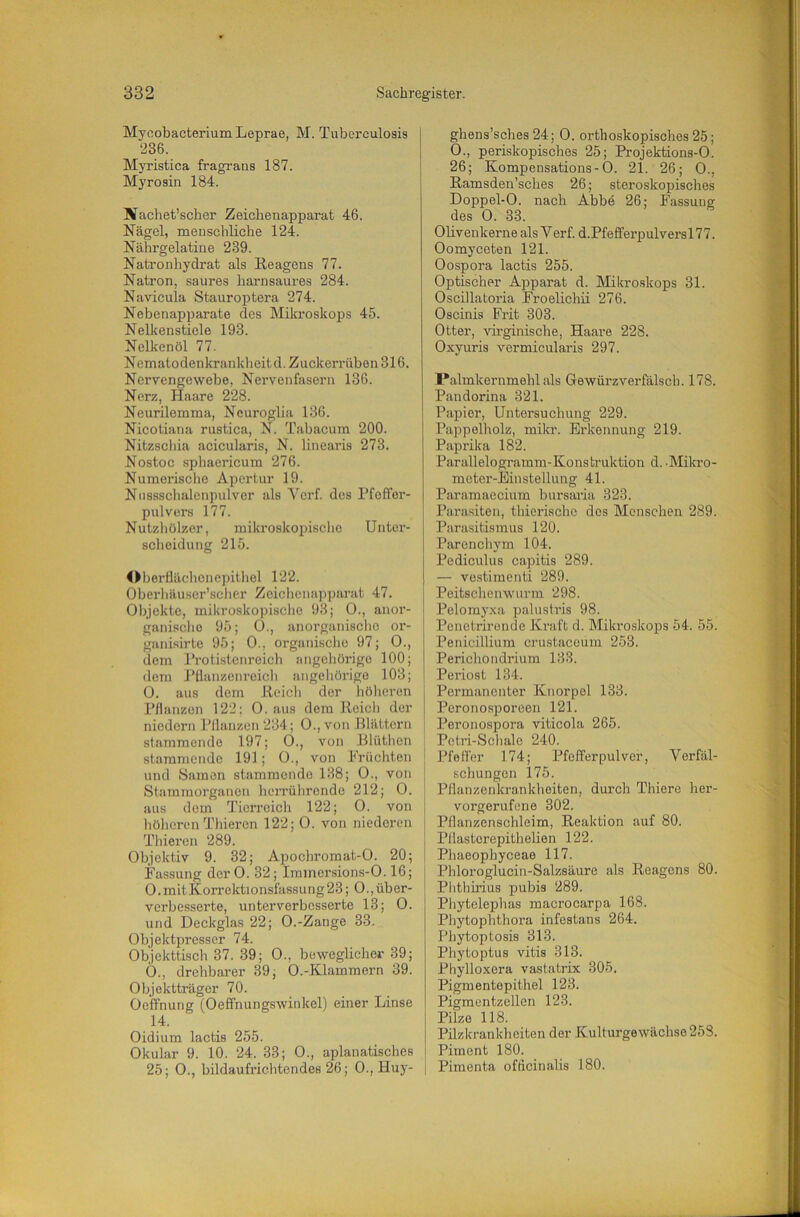 Mycobacterium Leprae, M. Tuberculosis 236. Myristica fragrans 187. Myrosin 184. Nachet’scher Zeichenapparat 46. Nägel, menschliche 124. Nährgelatine 239. Natronhydrat als Reagens 77. Natron, saures harnsaures 284. Navicula Stauroptera 274. Nebenapparate des Mikroskops 45. Nelkenstiele 193. Nelkenöl 77. Nematodenkrankheitd. Zuckerrüben 316. Nervengewebe, Nervenfasern 136. Nerz, Haare 228. Neurilemma, Ncuroglia 136. Nicotiana rustica, N. Tabacum 200. Nitzscliia acicularis, N. linearis 273. Nostoc spliaericum 276. Numerische Apertur 19. Niisssclialenpulver als Yerf. des Pfoffor- pulvers 177. Nutzliülzer, miki’oskopisclio Unter- scheidung 215. OberHäehcnc])ithol 122. Obei’häuscr’scher Zeiclicnap])arat 47. Objekte, mikroskopisclie 98; 0., anor- ganisciio 95; 0., anorganische or- ganisirte 95; 0., organische 97; 0., dem Prolistcnrcich angchürigo 100; dem J’llanzenreich angeliörigo 103; 0. aus dem Reich der hölieren Pflanzen 122: 0. aus dem Reich der niedern Pflanzen 234; 0.,von Blättern stammende 197; 0., von Blütben stammende 191; 0., von Früchten und Samen stammende 188; 0., von Staminorgancn berrührende 212; 0. aus dem Tierreich 122; 0. von höheren Thiercn 122; 0. von niederen Tbiercn 289. Objektiv 9. 32; Apochromat-0. 20; Fassung der 0. 32; Immersions-0.16; 0. mit Korrektionsfassung 23; 0., üb er- verbesserte, unterverbcsserte 13; 0. und Deckglas 22; 0.-Zange 33. Objektpresser 74. Objekttisch 37. 39; 0., beweglicher 39; Ö., drehbarer 39; 0.-Klammern 39. Objektträger 70. Oeffnung (Oefifnungswinkel) einer Linse 14. Oidium lactis 255. Okular 9. 10. 24. 33; 0., aplanatisches 25; 0., bildaufrichtendes 26; 0., Huy- ghens’sches 24; 0. orthoskopisches 25; 0., periskopisches 25; Projektions-0. 26; Kompensations-0. 21. 26; 0., Ramsden’sches 26; steroskopisches Doppel-0. nach Abbe 26; Fassung des 0. 33. Oüvenkerne als Yerf. d.Pfeffei-pulversl77. Oomyceten 121. Oospora lactis 255. Optischer Apparat d. Mikroskops 31. Oscillatoria Froelichii 276. Oscinis Frit 303. Otter, virginische, Haare 228. Oxyuris vermicularis 297. l*almkernmehl als Gewürzverfälscb. 178. Pandorina 321. Papier, Untersuchung 229. Pappelholz, mikr. Erkennung 219. Paprika 182. Parallelogramm-Konstruktion d..Mikro- meter-Einstellung 41. Paramacciura bursaria 323. Parasiten, thiorischc dos Menschen 289. Parasitismus 120. Parenchym 104. Pediculus capitis 289. — vestimenti 289. Peitschenwurm 298. Pelomyxa palustris 98. Penetrironde Kraft d. Mikroskops 54. 55. Penicillium crustacoum 253. Perichondrium 183. Periost 134. Permanenter Knorpel 133. Peronosporeen 121. Peronospora viticola 265. Petri-Schalo 240. Pfeffer 174; Pfefferpulver, Yerfäl- schungen 175. Pflanzenkrankhoiten, durch Thiere her- vorgerufene 302. Pflanzenschleim, Reaktion auf 80. Pllastorepithelien 122. Phaeophyceao 117. Phloroglucin-Salzsäure als Reagens 80. Plithirius pubis 289. Phytelephas macrocarpa 168. Phytophthora infestans 264. Phytoptosis 313. Phytoptus vitis 313. Phylloxera vastatrix 305. Pigmentepithel 123. Pigmentzellen 123. Pilze 118. Pilzkrankheiten der Kulturgewächse 258. Piment 180. Pimenta ofäcinalis 180.