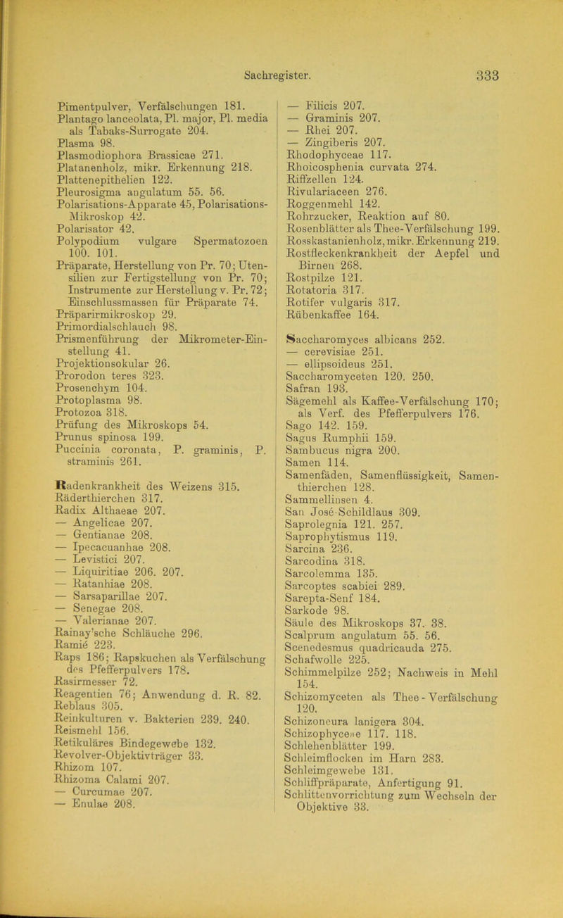 Pimentpulver, Verfalsclningen 181. i Plantage lanceolata, PI. major, PI. media als Tabaks-SiuTogate 204. Plasma 98. Plasmodiophora Brassicae 271. Platanenholz, mikr. Erkennung 218. Plattenepithelien 122. Pleurosigma angulatum 55. 56. ; Polarisations-Apparate 45, Polarisations- Mikroskop 42. Polarisator 42. Polypodium vulgare Spermatozoen 100. 101. Präparate, Herstellung von Pr. 70; Uten- ' siHen zur Fertigstellung von Pr. 70; Instrumente zur Herstellung v. Pr. 72; Einschlussmassen für Präparate 74. Präparirmikroskop 29. I Primordialschlauch 98. Prismenführung der Mikrometer-Ein- stellung 41. Projektionsokular 26. Prorodon teres 323. I Prosenchym 104. i Protoplasma 98. [ Protozoa 318. Prüfung des Mikroskops 54. Prunus spinosa 199. Puccinia coronata, P. graminis, P. | straminis 261. [ Radenkrankheit des Weizens 315. I Rädertliierchen 317. ! Radix Althaeae 207. ! — Angelicae 207. — Gentianae 208. — Ipecacuanhae 208. — Levistici 207. — Liquiritiae 206. 207. — Ratanhiae 208. — Sarsaparillae 207. — Senegae 208. — Valerianae 207. Rainay’sche Schläuche 296. Ramie 223. Raps 186; Rapskuchen als Verfälschung i des Pfefferpulvers 178. Rasirmesser 72. i Reagenlien 76; Anwendung d. R. 82. Rehlaus 305. Reinkulturen v. Bakterien 239. 240. Reismehl 156. Retikuläres Bindegewebe 132. ! Revolver-Objektivträger 33. , Rhizom 107. Rhizoma Calami 207. ' — Curcumae 207. — Enulae 208. — Filicis 207. — Graminis 207. — Rhei 207. — Zingiberis 207. Rliodophyceae 117. Rhoicosphenia curvata 274. Riffzellen 124. Rivulariaceen 276. Roggenmehl 142. Rohrzucker, Reaktion auf 80. Rosenblätter als Thee-Verfälschung 199. Rosskastanienholz, mikr. Erkennung 219. Rostfleckenkrankheit der Aepfel und Birnen 268. Rostpilze 121. Rotatoria 317. Rotifer vulgaris 317. Rübenkaffee 164. Saccharomyces albicans 252. — cerevisiae 251. — ellipsoideus 251. Saccharomyceten 120. 250. Safran 193. Sägemehl als Kaffee-Verfälschung 170; als Verf. des Pfefferpulvers 176. Sago 142. 159. Sagas Rumphii 159. Sambucus nigra 200. Samen 114. Samenfäden, Samenflüssigkeit, Samen- tliierchen 128. Sammellinsen 4. San Jose Schildlaus 309. Saprolegnia 121. 257. Saprophytismus 119. Sarcina 236. Sarcodina 318. Sarcolemma 135. Sarcoptes scabiei 289. Sarepta-Senf 184. Sarkode 98. Säule des Älikroskops 37. 38. Scalprum angulatum 55. 56. Scenedesmus quadricauda 275. Schafwolle 225. Schimmelpilze 252; Nachweis in Mehl 154. Schizomyceten als Thee - Verfälschung Schizoneura lanigera 304. Schizophyceite 117. 118. Schlehenblätter 199. Schleimflocken im Harn 283. Schleimgewebo 131, Schhfipräparato, Anfertigung 91. Schlittenvorrichtung zum Wechseln der Objektive 33.