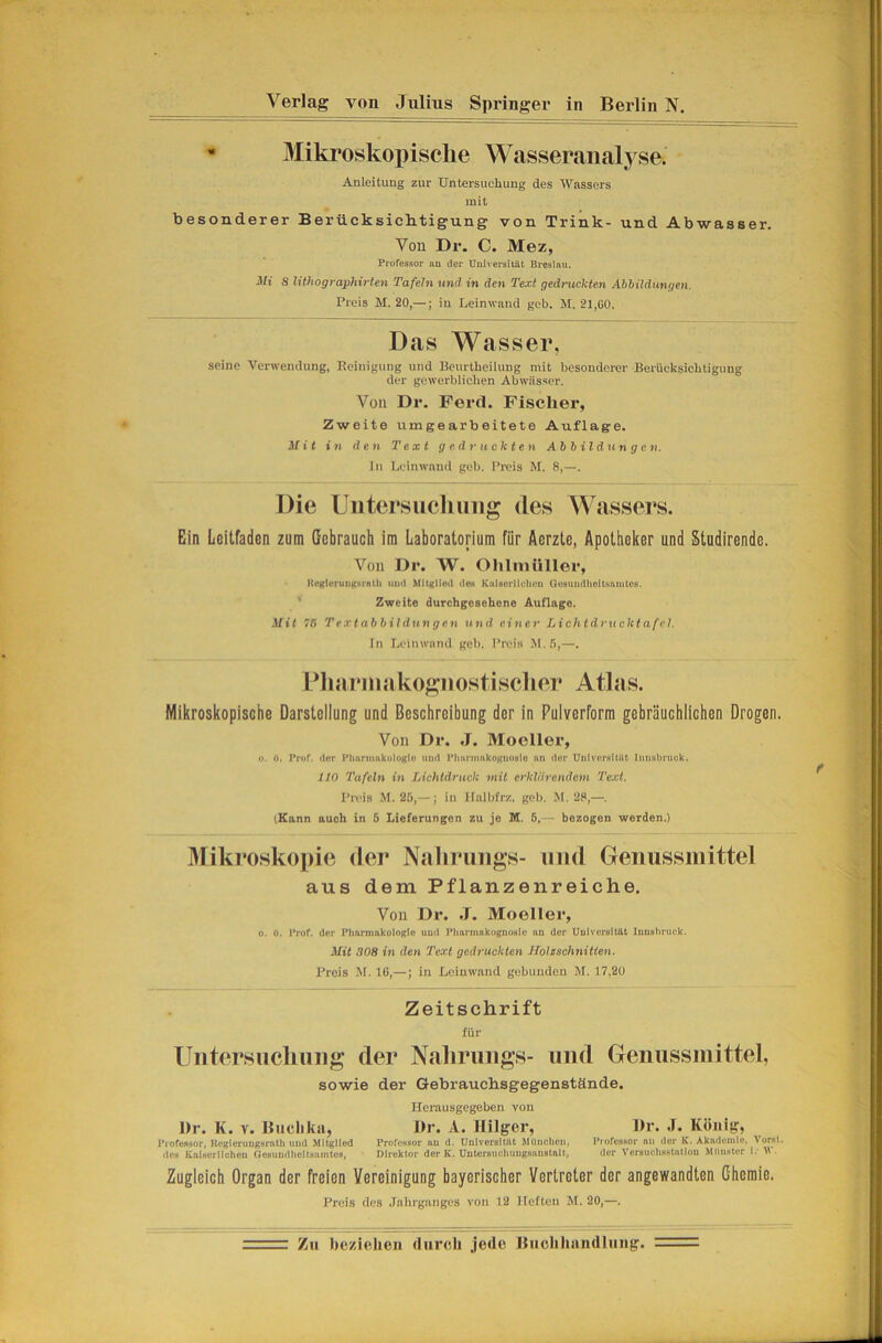 Verlag von Julius Springer in Berlin N. - Mikroskoi)isclie Wasseranalyse. Anleitung zur Untersuchung des Wassers mit besonderer Berücksiclitigung von Trink- und Abwasser, Von Dr. C. Mez, Professor an der Universität Breslau. Mi 8 lithographü-ten Tafeln und in den Text gedruckten Ahhildungen. Preis M. 20,—; in Leinwand geh. JI. 21,00. Das Wasser, seine Verwendung, Reinigung und Reurtheilung mit besonderer Berücksichtigung der gewerblichen Abwässer. Von Dr. Perd. Fischer, Zweite umgearbeitete Auflage. Mit in den Text gedruckten Abbildungen. ln Leinwand geb. Preis M. 8,—. Die Uiitersiicliung des Wassers. Ein Leitfaden zum Gebrauch im Laboratorium für Aerzte, Apotheker und Studirende. Von Dr. W. Ohlmttller, lii’Rloruiittsrnth und Mitgliod des Kaiserlichen Qesundlioitsaiutes. ' Zweite durchgesehene Auflage. ,l/i< 7C Textabbildungen und einer Lichtdrucktafel. ln Leinwand geb. Preis M.5,—. Dliarinakoftiiostisclier Atlas. Mikroskopische Darstellung und Beschreibung der in Pulverform gebräuchlichen Drogen. Von Dr. .T. Mooller, o. h. Prof, der Phnritmkuloglü und Pimmmkoguosfo nn dor Untvci'fdtilt IiiuHbmuk. 110 Tafeln in Lichtdruck mit erklärendem Text. Preis M. 25,— ; in llalbfrz. geb. M. 28,—. (Kann auch in 5 Lieferungen zu je M. 6,— bezogen werden.) Mikroskopie der Nahruiigs- und Geimssmittel aus dem Pflanzenreiche. Von Dr. .1. Moeller, o. ö. l*rof. der Pharmakologie und TMiarinakognosIe an der Universität Innshruck. Mit 308 in den Text gedruckten Holzschnitten. Preis M. 16,—; in Leinwand gebunden M. 17,20 Zeitschrift für Uiitersiicliuiig der Naliriiiigs- und Genussiiiittel, sowie der Gebrauchsgegenstände. Herausgegeben von Dr. K. V. Buclika, Dr. A. Ililger, Dr. .1. König, Professor, UcgleruDgsrath und Mitglied Professor un d. Uulversitilt MUnclicn, Professor nu der K. Akiidciuie, \orst. des Kulserlicheu Gesundheitaumtos, Direktor der K. Untorsuchuugsuustalt, der Versuehsstntiou MUnstor i. W. Zugleich Organ der freien Vereinigung bayerischer Vertreter der angewandten Chemie. Preis des .Tahrganges von 12 Heften M. 20,—. Zu beziehen durch jede Ihichhiindliiug. —