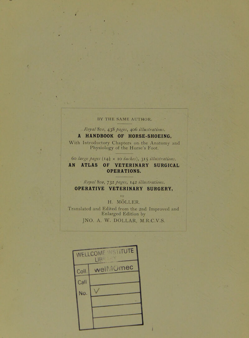 BY THE SAME AUTHOR. Royal 8vo, 438 pages, 406 illustrations. A HANDBOOK OF HORSE-SHOEING, With Introductory Chapters on-the Anatomy and Physiology of the Horse's Foot. 60 large pages (145 x 10 inches), 315 illustrations. AN ATLAS OF VETERINARY SURGICAL OPERATIONS. Royal 8vo, 732 pages, 142 illustrations. OPERATIVE VETERINARY SURGERY, H.Y H. MOLLER. Translated and Edited from the 2nd Improved and Enlarged Edition by JNO. A. W. DOLLAR, M.R.C.V.S.