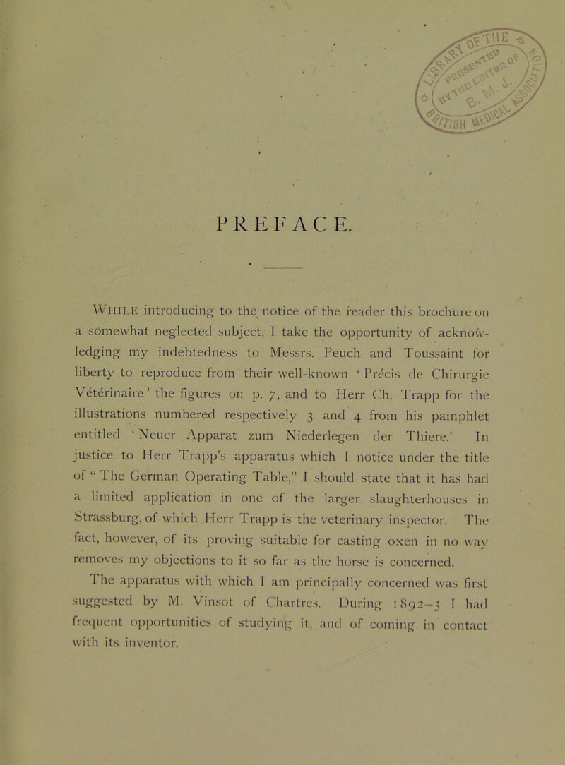 PREFACE. While introducing to the notice of the reader this brochure on a somewhat neglected subject, I take the opportunity of acknow- ledging my indebtedness to Messrs. Peuch and Toussaint for liberty to reproduce from their well-known ‘ Precis de Chirurgie Veterinaire ’ the figures on p. 7, and to Herr Ch. Trapp for the illustrations numbered respectively 3 and 4 from his pamphlet entitled ‘ Neuer Apparat zum Niederlegen der Thiere.’ In justice to Herr 1 rapp’s apparatus which I notice under the title of “The German Operating Table,” I should state that it has had a limited application in one of the larger slaughterhouses in Strassburg, of which Herr Trapp is the veterinary inspector. The fact, however, of its proving suitable for casting oxen in no way removes my objections to it so far as the horse is concerned. I he apparatus with which I am principally concerned was first suggested by M. Vinsot of Chartres. During i 892-3 I had frequent opportunities of studying it, and of coming in contact with its inventor.