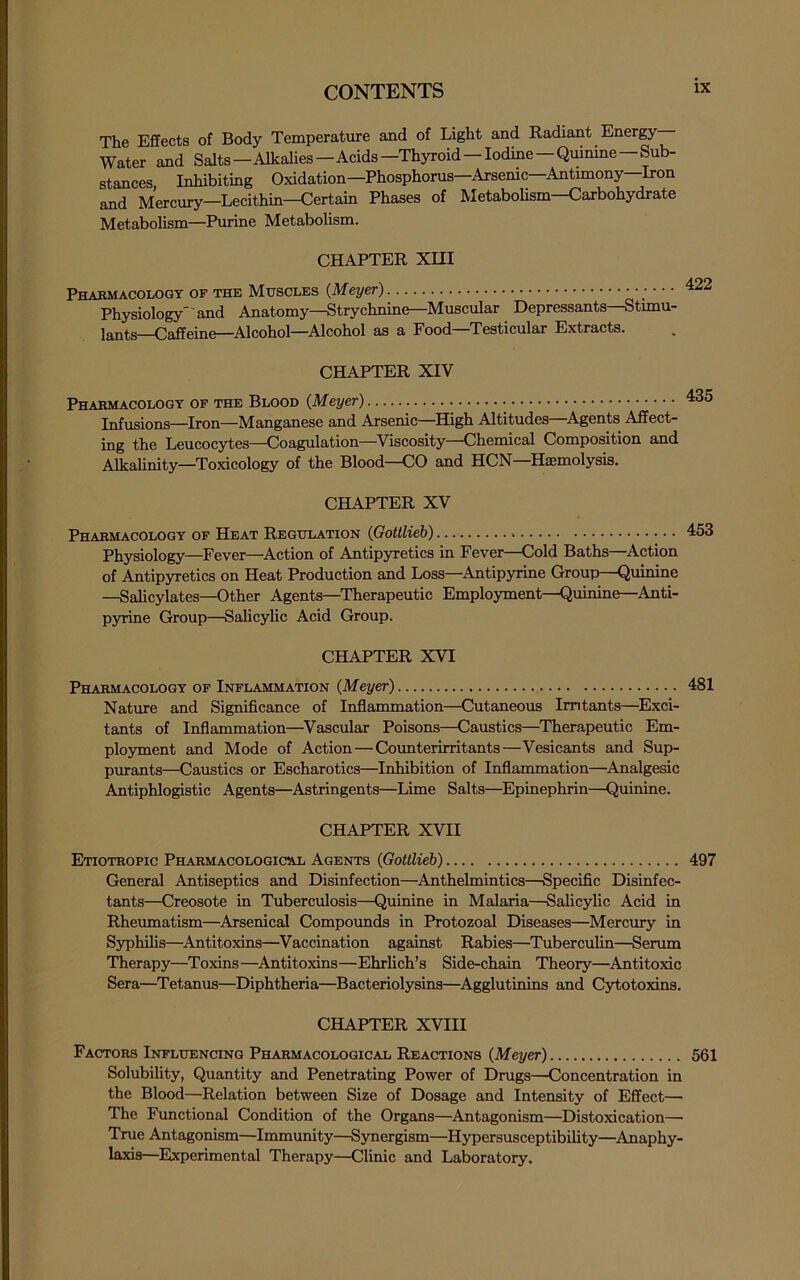 The Effects of Body Temperature and of Light and Radiant Energy Water and Salts—AlkaUes—Acids—Thyroid —Iodine—Qmnine—Sub- stances, Inhibiting Oxidation—Phosphorus—Arsenic—Antimony—Iron and Mercury—Lecithin—Certain Phases of Metabolism—Carbohydrate Metabolism—Purine Metabolism. CHAPTER Xm Pharmacology of the Muscles (Meyer) Physiology'and Anatomy—Strychnine—Muscular Depressants—Stunu- lants—Caffeine—Alcohol—Alcohol as a Food—Testicular Extracts. CHAPTER XIV Pharmacology of the Blood (Meyer) 435 Infusions—Iron—Manganese and Arsenic—High Altitudes—^Agents Affect- ing the Leucocytes—Coagulation—Viscosity—Chemical Composition and Alkalinity—Toxicology of the Blood—CO and HCN—Haemolysis. CHAPTER XV Pharmacology of Heat Regulation (Gottlieb) 453 Physiology—Fever—Action of Antipyretics in Fever—Cold Baths—^Action of Antipyretics on Heat Production and Loss—Antipyrine Group—Quinine —Salicylates—Other Agents—Therapeutic Employment—Quinine—Anti- pyrine Group—Salicylic Acid Group. CHAPTER XVI Pharmacology of Inflammation (Meyer) 481 Nature and Significance of Inflammation—Cutaneous Irritants—Exci- tants of Inflammation—Vascular Poisons—Caustics—Therapeutic Em- ployment and Mode of Action—Counterirritants—Vesicants and Sup- purants—Caustics or Escharotics—Inhibition of Inflammation—Analgesic Antiphlogistic Agents—Astringents—Lime Salts—Epinephrin—Quinine. CHAPTER XVII Etiotropic Pharmacological Agents (Gottlieb) 497 General Antiseptics and Disinfection—Anthelmintics—Specific Disinfec- tants—Creosote in Tuberculosis—Quinine in Malaria—Salicylic Acid in Rheumatism—Arsenical Compmmds in Protozoal Diseases—Mercury in Syphilis—Antitoxins—Vaccination against Rabies—Tuberculin—Serum Therapy—Toxins—Antitoxins—Ehrlich’s Side-chain Theory—Antitoxic Sera—Tetanus—Diphtheria—Bacteriolysins—Agglutinins and Cytotoxins. CHAPTER XVIII Factors Influencing Pharmacological Reactions (Meyer) 561 Solubility, Quantity and Penetrating Power of Drugs—Concentration in the Blood—Relation between Size of Dosage and Intensity of Effect— The Functional Condition of the Organs—Antagonism—Distoxication— True Antagonism—Immunity—Synergism—Hypersusceptibility—^Anaphy- laxis—Experimental Therapy—Clinic and Laboratory.