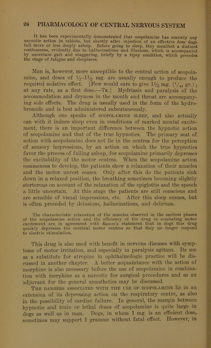 It has been experimentally demonstrated that scopolamine has scarcely any narcotic action in rabbits, but shortly after injection of an effective dose dogs fall more or less deeply asleep. Before going to sleep, they manifest a distinct restlessness, evidently due to liallucinations and illusions, which is accompanied by uncertain gait and staggering, briefly by a tipsy condition, which precedes the stage of fatigue and sleepiness. Man is, however, more susceptible to the central action of scopola- mine, and doses of mg. are usually enough to produce the required sedative effect. [Few would care to give 1Y2, mg. (V40 gi*-); at any rate, as a first dose.—Tr.] Mydriasis and paralysis of the accommodation and dryness in the mouth and throat are accompany- ing side effects. The drug is usually used in the form of the hydro- bromide and is best administered subcutaneously. Although one speaks of scopolamine sleep, and also actually can with it induce sleep even in conditions of marked mental excite- ment, there is an important difference between the hypnotic action of scopolamine and that of the true hypnotics. The primary seat of action with scopolamine does not lie in the centres for the perception of sensory impressions, by an action on which the true hypnotics favor the process of falling asleep, for scopolamine primarily depresses the excitability of the motor centres. When the scopolamine action commences to develop, the patients show a relaxation of their muscles and the motor unrest ceases. Only after this do the patients sink down in a relaxed position, the breathing sometimes becoming slightly stertorous on account of the relaxation of the epiglottis and the speech a little uncertain. At this stage the patients are still conscious and are sensible of visual impressions, etc. After this sleep ensues, but is often preceded by delusions, hallucinations, and delirium. The characteristic relaxation of the muscles observed in the earliest phases of the scopolamine action and the efficiency of the drug in combating motor excitement are. in agreement with Ramm’s statement that in dogs this drug quickly depresses the cerebral motor centres so that they no longer respond to electric stimulation. This drug is also used with benefit in nervous diseases with symp- toms of motor irritation, and especially in paralysis agitans. Its use as a substitute for atropine in ophthalmologic practice will be dis- cussed in another chapter. A better acquaintance with the action of morphine is also necessary before the use of scopolamine in combina- tion with morphine as a narcotic for surgical procedures and as an adjuvant for the general anaesthetics may be discussed. The dangers associated with the use op scopolamine lie in an extension of its depressing action on the respiratory centre, as also in the possibility of cardiac failure. In general, the margin between hypnotic and toxic or lethal doses of scopolamine is quite large in dogs as well as in man. Dogs, in whom 1 mg. is an efficient dose, sometimes may support 1 gramme without fatal effect. However, in