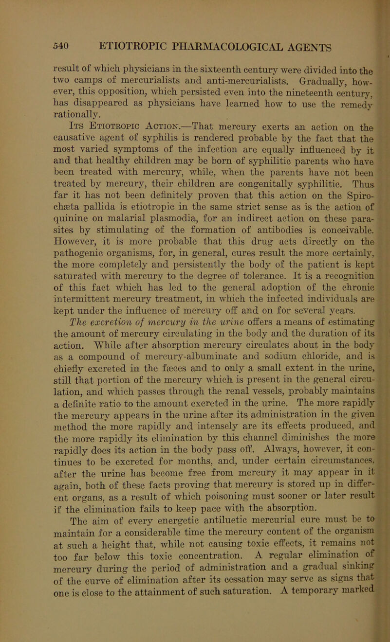 result of which physicians in the sixteenth century were divided into the two camps of mercurialists and anti-mercurialists. Gradually, how- ever, this opposition, which persisted even into the nineteenth century, has disappeared as physicians have learned how to use the remedy rationally. Its Etiotropic Action.—That mercury exerts an action on the causative agent of syphilis is rendered probable by the fact that the most varied symptoms of the infection are equally influenced by it and that healthy children may be born of syphilitic parents Avho have been treated with mercury, while, when the parents have not been treated by mercury, their children are congenitally syphilitic. Thus far it has not been definitely proven that this action on the Spiro- chaeta pallida is etiotropic in the same strict sense as is the action of quinine on malarial plasmodia, for an indirect action on these para- sites by stimulating of the formation of antibodies is conceivable. However, it is more probable that this drug acts directly on the pathogenic organisms, for, in general, cures result the more certainly, the more completely and persistently the body of the patient is kept saturated with mercury to the degree of tolerance. It is a recognition of this fact which has led to the general adoption of the chronic intermittent mercury treatment, in which the infected individuals are kept under the influence of mercury off and on for several years. The excretion of mercury in the urine offers a means of estimating the amount of mercury circulating in the body and the duration of its action. While after absorption mercury circulates about in the body as a compound of mercury-albuminate and sodium chloride, and is chiefly excreted in the fseces and to only a small extent in the urine, still that portion of the mercury which is present in the general circu- lation, and which passes through the renal vessels, probably maintains a definite ratio to the amount excreted in the urine. The more rapidly the mercury appears in the urine after its administration in the given method the more rapidly and intensely are its effects produced, and the more rapidly its elimination by this channel diminishes the more rapidly does its action in the body pass off. Always, however, it con- tinues to be excreted for months, and, under certain circumstances, after the urine has become free from mercury it may appear in it again, both of these facts proving that mercuiy is stored up in differ- ent organs, as a result of which poisoning must sooner or later result if the elimination fails to keep pace with the absorption. The aim of every energetic antiluetic mercurial cure must be to maintain for a considerable time the mercury content of the organism at such a height that, while not causing toxic effects, it remains not too far below this toxic concentration. A regular elimination of mercury during the period of administration and a gradual sinking of the curve of elimination after its cessation may ser\^e as signs that one is close to the attainment of such saturation. A temporary marked