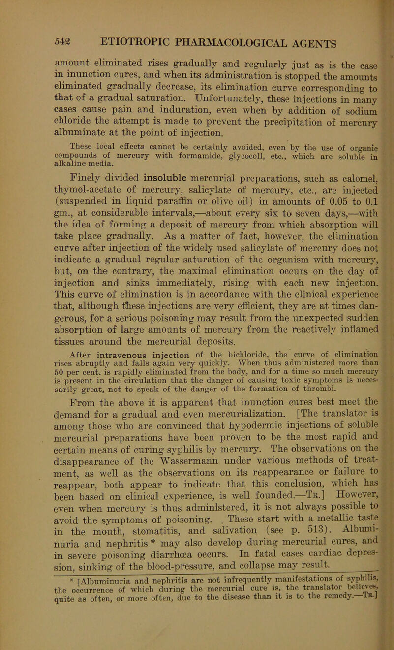 amount eliminated rises gradually and regularly just as is the case in inunction cures, and when its administration is stopped the amounts eliminated gradually decrease, its elimination curve corresponding to that of a gradual saturation. Unfortunately, these injections in many cases cause pain and induration, even when by addition of sodium chloride the attempt is made to prevent the precipitation of mercury albuminate at the point of injection. These local effects cannot be certainly avoided, even by the use of organic- compounds of mercury with formamide, glycocoll, etc., which are soluble in alkaline media. Finely divided insoluble mercurial preparations, such as calomel, thymol-acetate of mercury, salicylate of mercury, etc., are injected (suspended in liquid paraffin or olive oil) in amounts of 0.05 to 0.1 gm., at considerable intervals,—about every six to seven days,—with the idea of forming a deposit of mercury from which absorption will talve place gradually. As a matter of fact, however, the elimination curve after injection of the widely used salicylate of mercury does not indicate a gradual regular saturation of the organism with mercury, but, on the contrary, the maximal elimination occurs on the day of injection and sinks immediately, rising with each new injection. This curve of elimination is in accordance with the clinical experience that, although tLese injections are very efficient, they are at times dan- gerous, for a serious poisoning may result from the unexpected sudden absorption of large amounts of mercury from the reactively inflamed tissues around the mercurial deposits. After intravenous injection of the bichloride, the curve of elimination rises abruptly and falls again very quickly. When thus administered more than 50 per cent, is rapidly eliminated from the body, and for a time so much mercury is present in the circulation that the danger of causing toxic symptoms is neces- sarily great, not to speak of the danger of the formation of thrombi. From the above it is apparent that inunction cures best meet the demand for a gradual and even mercurialization. [The translator is among those who are convinced that hypodermic injections of soluble mercurial preparations have been proven to be the most rapid and certain means of curing syphilis by mercury. The observations on the disappearance of the Wassermann under various methods of treat- ment, as well as the observations on its reappearance or failure to reappear, both appear to indicate that this conclusion, which has been based on clinical experience, is well founded.—Tr.] However, even when mercury is thus administered, it is not always possible to avoid the symptoms of poisoning. . These start with a metallic taste in the mouth, stomatitis, and salivation (see p. 513). Albumi- nuria and nephritis * may also develop during mercurial cures, and in severe poisoning diarrhoea occurs. In fatal cases cardiac depres- sion, sinking of the blood-pressure, and collapse may result. * [Albuminuria and nephritis are not infrequently manifestations of syphilis, the occurrence of w'hich during the mercurial cure is. the translator helices, quite as ofteiij or more often, due to the disease than it is to the remedy. iB*J