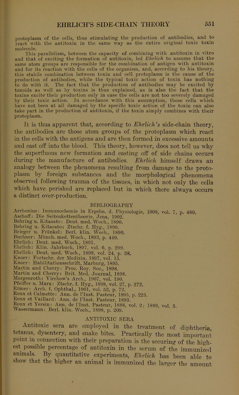 protoplasm of the cells, thus stimulating the production of antibodies, and to react with the antitoxin in the same way as the entire original toxic toxin molecule. This parallelism, between the capacity of combining with antitoxin in vitro and that of exciting the formation of antitoxin, led Ehrlich to assume that the same atom groups are responsible for the combination of antigen with antitoxin and for its reaction with the cells of the organism, and, according to his theory, this stabile combination between toxin and cell protoplasm is the cause of the pi'oduction of antibodies, while the typical toxic action of toxin has nothing to do with it. The fact that the production of antibodies may be excited by toxoids as well as by to.xins is thus explained, as is also the fact that the toxins excite their production only in case the cells are not too severely damaged by their toxic action. In accordance with this assumption, those cells which have not been at all damaged by the specific toxic action of the toxin can also take part in the production of antitoxin, if the toxin simply combines with their protoplasm. It is thus apparent that, according to Ehrlich’s side-chain theory, the antibodies are those atom groups of the protoplasm which react in the cells with the antigens and are then formed in excessive amounts and cast off into the blood. This theory, however, does not tell us why the superfluous ncAV formation and casting off of side chains occurs during the manufacture of antibodies. Ehrlich himself draws an analogy between the phenomena resulting from damage to the proto- plasm by foreign substances and the morphological phenomena observed following trauma of the tissues, in which not only the cells which have perished are replaced but in which there always occurs a distinct over-production. BIBLIOGRAPHY Arrhenius: Immunochemie in Ergebn. d. Physiologie, 1908, vol. 7, p. 480. Aschoff: Die Seitenkettentheorie, Jena, 1902. Behring u. Kitasato: Deut. med. Woch., 1890. Behring u. Kitasato: Ztschr. f. Hyg., 1890. Brieger u. Friinkel: Berl. klin. Woch., 1890. Buchner: Miinch. med. Woch., 1893, p. 449. Ehrlich: Deut. med. Woch., 1891. Ehrlich: Klin. Jahrbuch, 1897, vol. 6, p. 299. Ehrlich: Deut. med. Woch., 1898, vol. 24, p. 38. Knorr: Eortschr. der Medizin, 1897, vol. 15. Knorr: Habilitationsschrift, Marburg, 1895. Martin and Cherry: Proc. Roy. Soc., 1898. Martin and Cherry: Brit. Med. Journal, 1898. Morgenroth: Virchow’s Arch., 1907, vol. 190. Pfeiffer u. Marx: Ztschr. f. Hyg., 1898, vol. 27, p. 272. Romer: Arch. f. Ophthal., 1901, vol. 52, p. 72. Roux et Calmette: Ann. de I’Inst. Pasteur, 1895, p. 225. Roux et Vaillard: Ann. de I’lnst. Pasteur, 1893. Roux et Yersin: Ann. de I’lnst. Pasteur, 1888, vol. 2; 1889, vol 3 Wassermann: Berl. klin. Woch., 1898, p. 209. ANTITOXIC SERA Antitoxic sera are employed in the treatment of diphtheria, tetanus, dysentery, and snake bites. Practically the most important point in connection with their preparation is the securing of the high- est possible percentap of antitoxin in the serum of the immunized animals. By quantitative experiments, Ehrlich has been able to show that the higher an animal is immunized the larger the amount