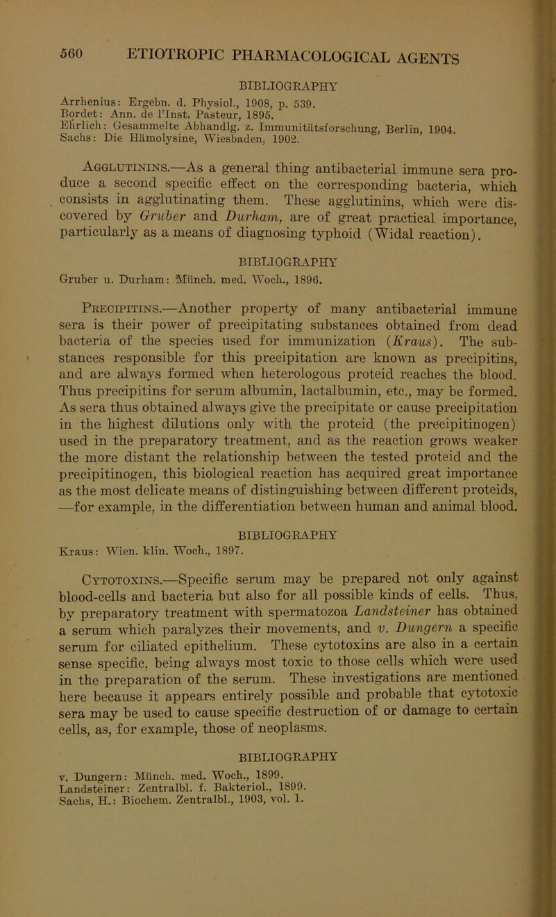 BIBLIOGRAPHY Arrhenius: Ergebn. d. Physiol., 1908, p. 539. Bordet: Ann. de I’lnst. Pasteur, 1895. Ehrlich: Gesanimelte Abhandlg. z. Immunitiitsforschung, Berlin, 1904. Sachs: Die Hiimolysine, Wiesbaden, 1902. Agglutinins.—As a general thing antibacterial immune sera pro- duce a second specific effect on the corresponding bacteria, which consists in agglutinating them. These agglutinins, which were dis- covered by Gruber and Durham, are of great practical importance, particularly as a means of diagnosing typhoid (Widal reaction). BIBLIOGRAPHY Gruber u. Durham: Miinch. med. Woch., 1896. Precipitins.—Another property of many antibacterial immune sera is their power of precipitating substances obtained from dead bacteria of the species used for immunization (Kraus). The sub- stances responsible for this precipitation are known as precipitins, and are always formed when heterologous proteid reaches the blood. Thus precipitins for serum albumin, lactalbumin, etc., may be formed. As sera thus obtained always give the precipitate or cause precipitation in the highest dilutions only with the proteid (the precipitinogen) used in the preparatory treatment, and as the reaction grows weaker the more distant the relationship between the tested proteid and the precipitinogen, this biological reaction has acquired great importance as the most delicate means of distinguishing between different proteids, —for example, in the differentiation between human and animal blood. BIBLIOGRAPHY Kraus: Wien. klin. Woch., 1897. Cytotoxins.—Specific serum may be prepared not only against blood-cells and bacteria but also for all possible kinds of cells. Thus, by preparatory treatment with spermatozoa Landsteiner has obtained a serum which paralyzes their movements, and v. Dungern a specific serum for ciliated epithelium. These cytotoxins are also in a certain sense specific, being always most toxic to those cells which were used in the preparation of the serum. These investigations are mentioned here because it appears entirely possible and probable that cytotoxic sera may be used to cause specific destruction of or damage to certain cells, as, for example, those of neoplasms. BIBLIOGRAPHY V. Dungern: Miinch. med. Woch., 1899. Landsteiner: Zentralbl. f. Bakteriol., 1899. Sachs, H.: Biochem. Zentralbl., 1903, vol. 1.