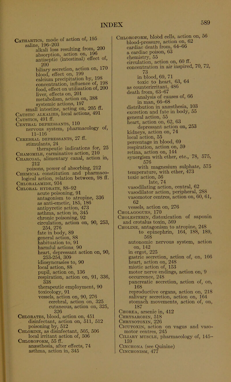 Cathartics, mode of action of, 195 saline, 196-203 alkali loss resulting from, 200 absorption, action on, 196 antiseptic (intestinal) effect ot, 200 . . biliary secretion, action on, 170 blood, effect on, 199 calcium precipitation by, 198 concentration, influence of, 198 food, effect on utilization of, 200 liver, effects on, 201 metabolism, action on, 388 systemic actions, 197 small intestine, acting on, 205 ff. Caustic alkalies, local actions, 491 Caustics, 491 ff. Central depressants, 110 nervous system, pharmacology of, 11-116 Cerebral depressants, 27 ff. stimulants, 24_ _ _ therapeutic indications for, 25 Chamomile, carminative action, 210 Charcoal, alimentary canal, action in, 212 poisons, power of absorbing, 212 Chemical constitution and pharmaco- logical action, relation between, 98 ff. Chloralamide, 934 Chloral hydrate, 88-92 acute poisoning, 91 antagonism to atropine, 336 as anti-emetic, 185, 186 antipyretic action, 473 asthma, action in, 345 chronic poisoning, 92 circulation, action on, 90, 253, 254, 276 fate in body, 89 general action, 88 habituation to, 91 harmful actions, 90 heart, depressant action on, 90, 253-254,309 idiosyncrasies to, 90 local action, 88 pupil, action on, 136 respiration, action on, 91, 336, 338 therapeutic employment, 90 toxicology, 91 vessels, action on^ 90, 276 cerebral, action on, 325 cutaneous, action on, 325, 326 Chlorates, blood, action on, 451 disinfectant, action on, 511, 512 poisoning by^ 512 Chlorine^ as disinfectant, 505, 506 local irritant action of, 506 Chloroform, 55 ff. anaesthesia, after effects, 74 asthma, action in, 345 Chloroform, blood cells, action on, 56 blood-pressure, action on, 62 cardiac death from, 64-66 a cardiac poison, 63 chemistry, 55 _ circulation, action on, 60 ff. concentration in air inspired, 70, 72, 73 in blood, 69, 71 toxic to heart, 63, 64 as counterirritant, 486 death from, 63-67 analysis of causes of, 66 in man, 66-68 distribution in anaesthesia, 103 excretion and fate in body, 55 general action, 55 heart, action on, 62, 63 depressant action on, 253 kidneys, action on, 74 local action, 55 percentage in blood, 69 respiration, action on, 59 retina, action on, 144 synergism with ether, etc., 78, 575, 576 with magnesium sulphate, 575 temperature, with ether, 473 toxic action, 56 late, 74 vasodilating action, central, 62 vasodilator action, peripheral, 288 vasomotor centres, action on, 60, 61, 62 vessels, action on, 276 Cholagogues, 170 Cholesterin, distoxication of saponin and crotalus toxin, 569 Choline, antagonism to atropine, 248 to epinephrin, 164, 188, 189, 568 autonomic nervous system, action on, 142 in ergot, 225 gastric secretion, action of, on, 166 heart, action on, 248 miotic action of, 153 motor nerve endings, action on, 9 occurrence, 248 pancreatic secretion, action of, on, 168 reproductive organs, action on, 218 salivary secretion, action on, 164 stomach movements, action of, on, 187 Chorea, arsenic in, 412 Chrysarobin, 518 Chrysotoxin, 226 CicuTOXiN, action on vagus and vaso- motor centres, 245 Ciliary muscle, pharmacology of, 145- 159 Cinchona (see Quinine) CiNCHONISM, 477