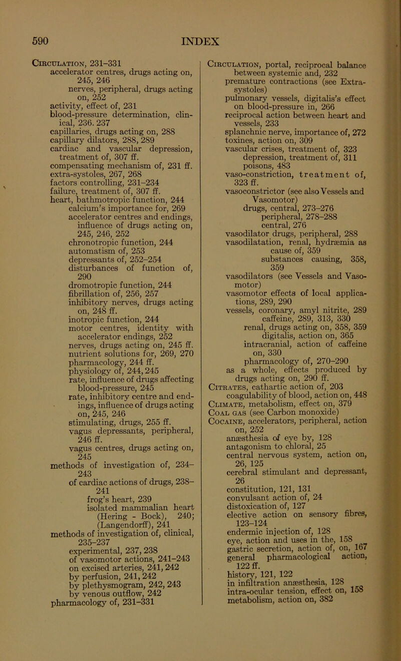 CmcuLATiON, 231-331 accelerator centres, drugs acting on, 245, 246 nerves, peripheral, drugs acting on, 252 activity, effect of, 231 blood-pressure determination, clin- ical, 236.237 capillaries, drugs acting on, 288 capillary dilators, 288, 289 cardiac and vascular depression, treatment of, 307 ff. compensating mechanism of, 231 ff. extra-systoles, 267, 268 factors controlling, 231-234 failm-e, treatment of, 307 ff. heart, bathmotropic function, 244 calcium’s importance for, 269 accelerator centres and endings, influence of drugs acting on, 245, 246, 252 chronotropic function, 244 automatism of, 253 depressants of, 252-254 disturbances of function of, 290 dromotropic fimction, 244 fibrillation of, 256, 257 inhibitory nerves, drugs acting on, 248 ff. inotropic function, 244 motor centres, identity with accelerator endings, 252 nerves, drugs acting on, 245 ff. nutrient solutions for, 269, 270 pharmacology, 244 ff. physiology of, 244,245 rate, influence of drugs affecting blood-pressure, 245 rate, inhibitory centre and end- ings, influence of drugs acting on, 245, 246 stimulating, drugs, 255 ff. vagus depressants, peripheral, 246 ff. vagus centres, drugs acting on, 245 methods of investigation of, 234— 243 of cardiac actions of drugs, 238- 241 frog’s heart, 239 isolated mammalian heart (Hering - Bock), 240; (Langendorff), 241_ methods of investigation of, clinical, 235-237 experimental, 237, 238 of vasomotor actions, 241-243 on excised arteries, 241,242 by perfusion, 241,242 by plethysmogram, 242,243 by venous outflow, 242 pharmacology of, 231-331 Circulation, portal, reciprocal balance between systemic and, 232 premature contractions (see Extra- systoles) pulmonary vessels, digitalis’s effect on blood-pressure in, 266 reciprocal action between heart and vessels^ 233 splanchmc nerve, importance of, 272 toxines, action on, 309 vascular crises, treatment of, 323 depression, treatment of, 311 poisons, 483 vaso-constriction, treatment of, 323 ff. vasoconstrictor (see also Vessels and Vasomotor) drugs, central, 273-276 peripheral, 278-288 central, 276 vasodilator drugs, peripheral, 288 vasodilatation, renal, hydraemia as cause of, 359 substances causing, 358, 359 vasodilators (see Vessels and Vaso- motor) vasomotor effects of local applica- tions, 289, 290 vessels, coronary, amyl nitrite, 289 caffeine, 289, 313, 330 renal, drugs acting on, 358, 359 ^gitdis, action on, 365 intracranial, action of caffeine on, 330 pharmacology of, 270-290 as a whole, efects produced by drugs acting on, 290 ff. Citrates, cathartic action of, 203 coagulability of blood, action on, 448 Climate, metabolism, effect on, 379 Coal gas (see Carbon monoxide) Cocaine, accelerators, peripheral, action on, 252 anaesthesia of eye by, 128 antagonism to chloral, 25 central nervous system, action on, 26, 125 cereoral stimulant and depressant, 26 constitution, 121, 131 convulsant action of, 24 distoxication of, 127 elective action on sensory fibres, 123-124 endermic injection of^ 128 eye, action and uses m the, 158 gastric secretion, action of, on, 167 general pharmacological action, 122 ff. history, 121, 122 in infiltration anajsthesia, 128 intrarocular tension, effect on, 158 metabolism, action on, 382