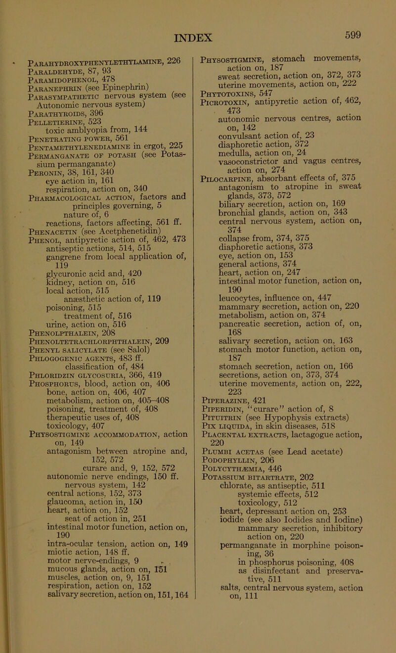 Parahtdroxyphentlethtlamine, 226 Paraldehyde, 87, 93 Paramidophenol, 478 Paranephrin (see Epinephrin) Parasympathetic nervous system (see Autonomic nervous system) Parathyroids, 396 Pelletierine, 523 toxic amblyopia from, 144 Penetrating power, 561 Pentamethylenediamine in ergot, 225 Permanganate of potash (see Potas- sium permanganate) Peronin, 38, 161, 340 eye action in, 161 respiration, action on, 340 Pharmacological action, factors and principles governing, 5 naWe of, 6 reactions, factors affecting, 561 ff. Phenacetin (see Acetphenetidin) Phenol, antipyretic action of, 462, 473 antiseptic actions, 514, 515 gangrene from local application of, 119 glycuronic acid and, 420 kidney, action on, MO local action, 515 ansesthetic action of, 119 poisoning, 515 treatment of, 516 urine, action on, 516 Phenolpthalein, 208 Phenoltetrachlorphthalein, 209 Phenyl salicylate (see Salol) Phlogogenic agents, 483 ff. classification of, 484 Phloridzin glycosuria, 366, 419 Phosphorus, blood, action on, 406 bone, action on, 406, 407 metabolism, action on, 405-408 poisoning, treatment of, 408 therapeutic uses of, 408 toxicology, 407 Physostigmine accommodation, action on, 149 antagonism between atropine and, 152, 572 curare and, 9, 152, 572 autonomic nerve endings, 150 ff. nervous system, 142 central actions, 152, 373 glaucoma, action in, 150 heart, action on, 152 seat of action in, 251 intestinal motor function, action on, 190 intra^ocular tension, action on, 149 miotic action, 148 ff. motor nerve-endings, 9 - , mucous glands, action on, 151 muscles; action on, 9, 151 respiration, action on, 152 salivary secretion, action on, 151,164 Physostigmine, stomach movements, action on, 187 sweat secretion, action on, 372, 373 uterine movements, action on, 222 Phytotoxins, 547 PiCROTOXiN, antipyretic action of, 462, 473 autonomic nervous centres, action on, 142 conviilsant action of, 23 diaphoretic action, 372 medulla, action on, 24 vasoconstrictor and vagus centres, action on, 274 Pilocarpine^ absorbant effects of, 375 antagomsm to atropine in sweat glands, 373, 572 biliary secretion, action on, 169 bronchial glands, action on, 343 central nervous system, action on, 374 collapse from, 374, 375 diaphoretic actions, 373 eye, action on, 153 general actions, 374 heart, action on, 247 intestinal motor function, action on, 190 leucocytes, influence on, 447 mammary secretion, action on, 220 metabolism, action on, 374 pancreatic secretion, action of, on, 168 salivary secretion, action on, 163 stomach motor function, action on, 187 stomach secretion, action on, 166 secretions, action on, 373, 374 uterine movements, action on, 222, 223 Piperazine, 421 PiPERiDiN, “curare” action of, 8 PiTuiTRiN (see Hj^ophysis extracts) Pix LiQuiDA, in skin ^seases, 518 Placental extracts, lactagogue action, 220 Plumbi acetas (see Lead acetate) PODOPHYLLIN, 206 Polycytilemia, 446 Potassium bitartrate, 202 chlorate, as antiseptic, 511 systemic effects, 512 toxicology, 512 heart, depressant action on, 253 iodide (see also Iodides and Iodine) mammary secretion, inhibitory action on, 220 permanganate in morphine poison- ing, 36 in phosphorus poisoning, 408 as disinfectant and preserva- tive, 511 salts, central nervous system, action on. 111