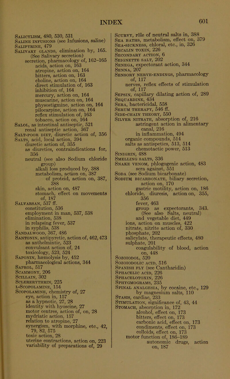 Salicylism, 480, 530, 531 Saline infusions (see Infusions, saline) Salipyrine, 479 Salivary glands, elimination by, 165. (See Salivary secretion) secretion, pharmacology of, 162-165 acids, action on, l63 atropine, action on, 164 bitters, action on, 163 choline, action on, 164 irect stimulation of, 163 inhibition of, 164 mercury, action on, 164 muscarine, action on, 164 physostigmine, action on, 164 pilocarpine, action on, 164 reflex stimulation of, 163 tobacco, action on, 164 Salol, as intestinal antiseptic, 521 renal antiseptic action, 367 Salt-poor diet, diuretic action of, 356 Salts, acid, local action, 394 diuretic action of, 355 as diuretics, contraindications for, 356 neutral (see also Sodium chloride group) alkali loss produced by, 388 metabolism, action on, 387 of proteid, action on, 387, 388 skin, action on, 487 stomach, effect on movements of, 187 Salvarsan, 537 ff. constitution, 536 employment in man, 537, 538 elimination, 538 in relapsing fever, 537 in syphilis, 538 Sandalwood, 367, 486 Santonin, antipjrretic, action of, 462,473 as anthelmintic, 523 convulsant action of, 24 toxicology, 523, 524 Saponin, haemolysis by, 452 pharmacological actions, 344 Saprol, 517 SCAMMONY, 206 SciLLAIN, 302 SCLERERYTHRIN, 225 L-SCOPOLAMINE, 154 Scopolamine, chemistry of, 27 eye, action in, 157 as a hypnotic, 27, 28 identity with hyoscine, 27 motor centres, action of, on, 28 mydriatic action, 157 relation to atropine, 27 synergism, with morphine, etc., 42, 79, 82, 575 toxic action, 28 uterine contractions, action on, 223 variability of preparations of, 29 Scurvy, role of neutral salts in, 388 Sea baths, metabohsm, effect on, 379 Sea-sickness, chloral, etc., in, 326 Secalin toxin, 226 Secondary action, 6 Seignettb salt, 202 Senega, expectorant action, 344 Senna, 207 Sensory nerve-endings, pharmacology of, 117 nerves, reflex effects of stimulation of, 117 Sepsin, capillary dilating action of, 289 Sequardine, 434 Sera, bactericidal, 558 Serum therapy, 546 ff. Side-chain theory, 550 Silver nitrate, absorption of, 216 astringent action in alimentary canal, 216 in inflammation, 494 organic compounds, 514 salts as antispetics, 513, 514 chemotactic power, 513 SiNIGRIN, 488 Smelling salts, 336 Snake venom, phlogogenic action, 483 sera against, 551 Soda (see Sodium bicarbonate) Sodium bicarbonate, biliary secretion, action on, 170 gastric motility, action on, 186 chloride, diuresis, action on, 355, 356 fever, 463 group as expectorants, 343. (See also Salts, neutral) and vegetable diet, 449 ions, action on muscles, 422 nitrate, nitrite action of, 330 phosphate, 202 salicylate, therapeutic effects, 480 sulphate, 201 coagulability of blood, action on, 448 SozoiODOL, 520 SOZOIODOLIC ACID, 516 Spanish ply (see Cantharidin) Sphacelic ACID, 226 Sphacelotoxin, 226 Sphygmograms, 235 Spinal analgesia, by cocaine, etc., 129 by magnesium salts, 110 Stasis, cardiac, 233 Stimulation, significance of, 43, 44 Stomach, absorption in, 172 alcohol, effect on, 173 bitters, effect on, 173 carbonic acid, effect on, 173 condiments, effect on, 173 colloids, effect on, 173 motor function of, 18^189 autonomic drugs, action on, 187