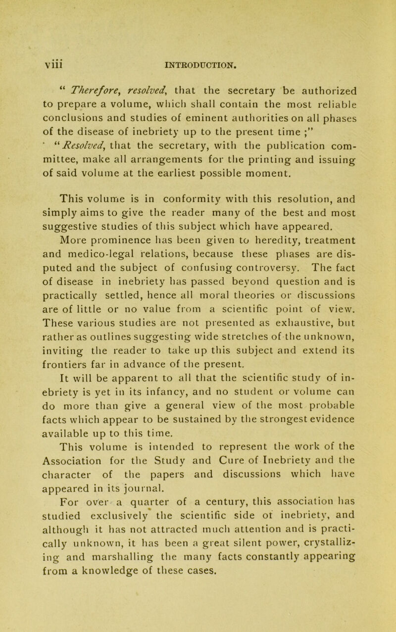 “ Therefore, resolved, that the secretary be authorized to prepare a volume, which shall contain the most reliable conclusions and studies of eminent authorities on all phases of the disease of inebriety up to the present time * “Resolved, that the secretary, with the publication com- mittee, make all arrangements for the printing and issuing of said volume at the earliest possible moment. This volume is in conformity with this resolution, and simply aims to give the reader many of the best and most suggestive studies of this subject which have appeared. More prominence has been given to heredity, treatment and medico-legal relations, because these phases are dis- puted and the subject of confusing controversy. The fact of disease in inebriety has passed beyond question and is practically settled, hence all moral theories or discussions are of little or no value from a scientific point of view. These various studies are not presented as exhaustive, but rather as outlines suggesting wide stretches of the unknown, inviting the reader to take up this subject and extend its frontiers far in advance of the present. It will be apparent to all that the scientific study of in- ebriety is yet in its infancy, and no student or volume can do more than give a general view of the most probable facts which appear to be sustained by the strongest evidence available up to this time. This volume is intended to represent the work of the Association for the Study and Cure of Inebriety and the character of the papers and discussions which have appeared in its journal. For over a quarter of a century, this association has studied exclusively the scientific side ot inebriety, and although it has not attracted much attention and is practi- cally unknown, it has been a great silent power, crystalliz- ing and marshalling the many facts constantly appearing from a knowledge of these cases.