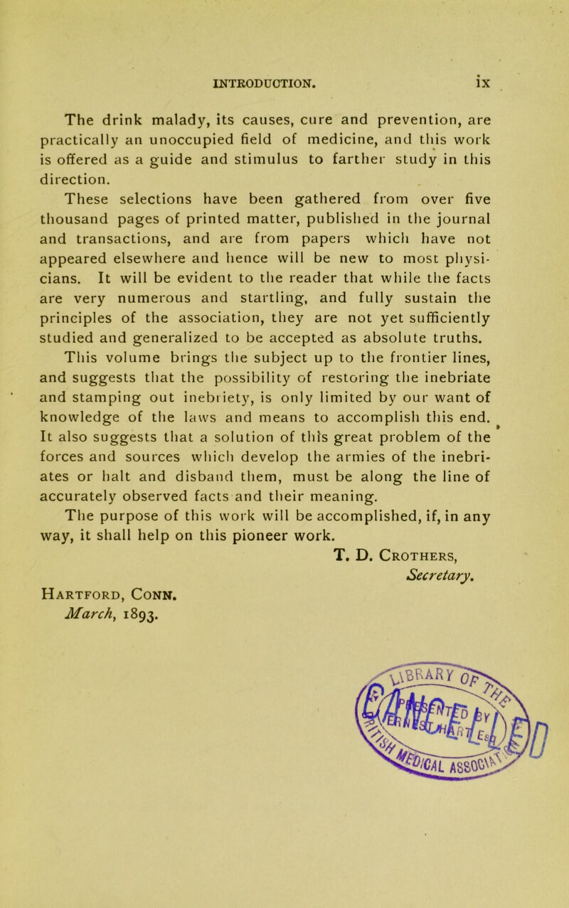 The drink malady, its causes, cure and prevention, are practically an unoccupied field of medicine, and this work is offered as a guide and stimulus to farther study in this direction. These selections have been gathered from over five thousand pages of printed matter, published in the journal and transactions, and are from papers which have not appeared elsewhere and hence will be new to most physi- cians. It will be evident to the reader that while the facts are very numerous and startling, and fully sustain the principles of the association, they are not yet sufficiently studied and generalized to be accepted as absolute truths. This volume brings the subject up to the frontier lines, and suggests that the possibility of restoring the inebriate and stamping out inebriety, is only limited by our want of knowledge of the laws and means to accomplish this end. It also suggests that a solution of this great problem of the forces and sources which develop the armies of the inebri- ates or halt and disband them, must be along the line of accurately observed facts and their meaning. The purpose of this work will be accomplished, if, in any way, it shall help on this pioneer work. » T. D. Crothers, Secretary. ,<\brar7 Hartford, Conn. March, 1893.