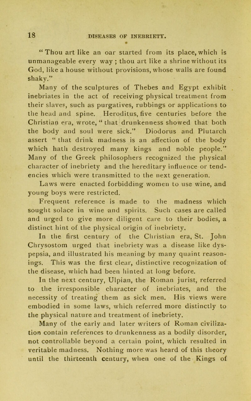 “ Thou art like an oar started from its place, which is unmanageable every way; thou art like a shrine without its God, like a house without provisions, whose walls are found shaky. Many of the sculptures of Thebes and Egypt exhibit inebriates in the act of receiving physical treatment from their slaves, such as purgatives, rubbings or applications to the head and spine. Heroditus, five centuries before the Christian era, wrote, “ that drunkenness showed that both the body and soul were sick. Diodorus and Plutarch assert “ that drink madness is an affection of the body which hath destroyed many kings and noble people. Many of the Greek philosophers recognized the physical character of inebriety and the hereditary influence or tend- encies which were transmitted to the next generation. Laws were enacted forbidding women to use wine, and young boys were restricted. Frequent reference is made to the madness which sought solace in wine and spirits. Such cases are called and urged to give more diligent care to their bodies, a distinct hint of the physical origin of inebriety. In the first century of the Christian era, St. John Chrysostom urged that inebriety was a disease like dys- pepsia, and illustrated his meaning by many quaint reason- ings. This was the first clear, distinctive recognization of the disease, which had been hinted at long before. In the next century, Ulpian, the Roman jurist, referred to the irresponsible character of inebriates, and the necessity of treating them as sick men. His views were embodied in some laws, which referred more distinctly to the physical nature and treatment of inebriety. Many of the early and later writers of Roman civiliza- tion contain references to drunkenness as a bodily disorder, not controllable beyond a certain point, which resulted in veritable madness. Nothing more was heard of this theory until the thirteenth century, when one of the Kings of