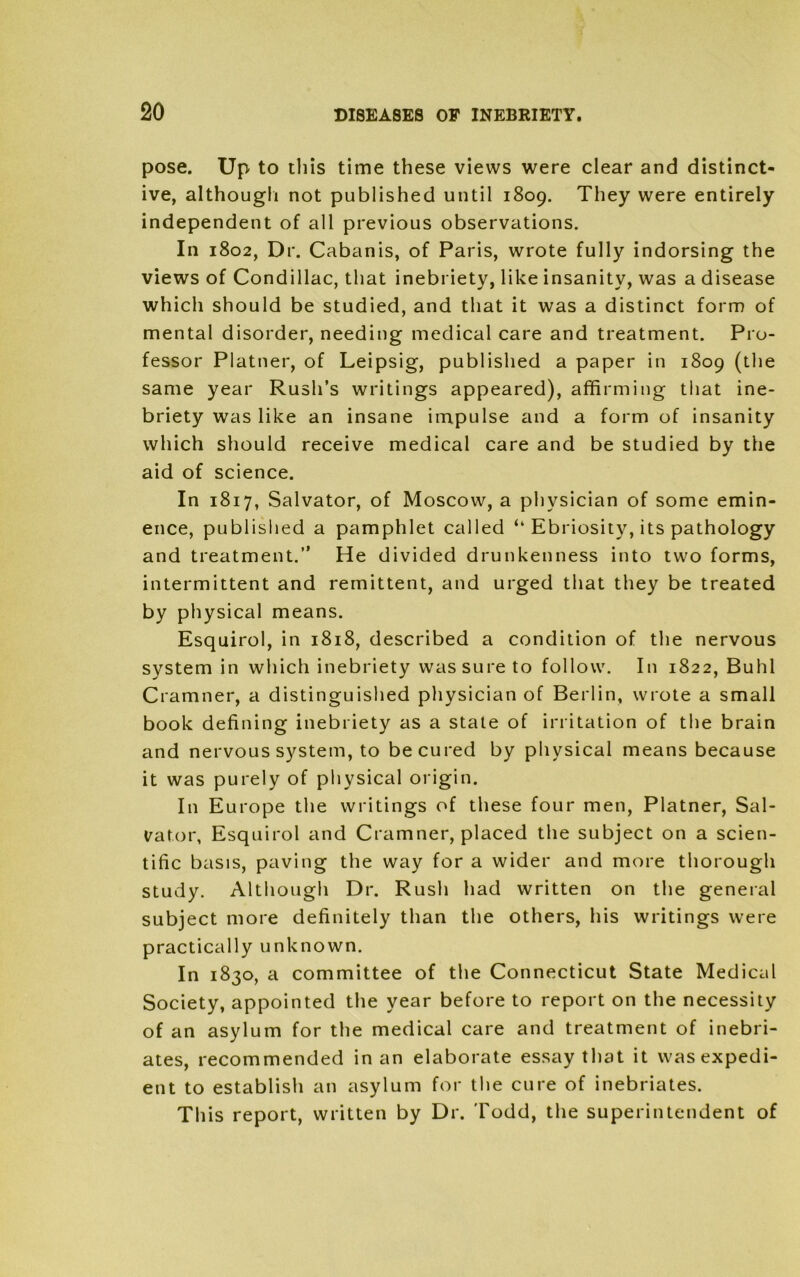 pose. Up to this time these views were clear and distinct- ive, although not published until 1809. They were entirely independent of all previous observations. In 1802, Dr. Cabanis, of Paris, wrote fully indorsing the views of Condillac, that inebriety, like insanity, was a disease which should be studied, and that it was a distinct form of mental disorder, needing medical care and treatment. Pro- fessor Platner, of Leipsig, published a paper in 1809 (the same year Rush’s writings appeared), affirming that ine- briety was like an insane impulse and a form of insanity which should receive medical care and be studied by the aid of science. In 1817, Salvator, of Moscow, a physician of some emin- ence, published a pamphlet called “ Ebriosity, its pathology and treatment.” He divided drunkenness into two forms, intermittent and remittent, and urged that they be treated by physical means. Esquirol, in 1818, described a condition of the nervous system in which inebriety was sure to follow. In 1822, Buhl Cramner, a distinguished physician of Berlin, wrote a small book defining inebriety as a state of irritation of the brain and nervous system, to be cured by physical means because it was purely of physical origin. In Europe the writings of these four men, Platner, Sal- vator, Esquirol and Cramner, placed the subject on a scien- tific basis, paving the way for a wider and more thorough study. Although Dr. Rush had written on the general subject more definitely than the others, his writings were practically unknown. In 1830, a committee of the Connecticut State Medical Society, appointed the year before to report 011 the necessity of an asylum for the medical care and treatment of inebri- ates, recommended in an elaborate essay that it was expedi- ent to establish an asylum for the cure of inebriates. This report, written by Dr. Todd, the superintendent of