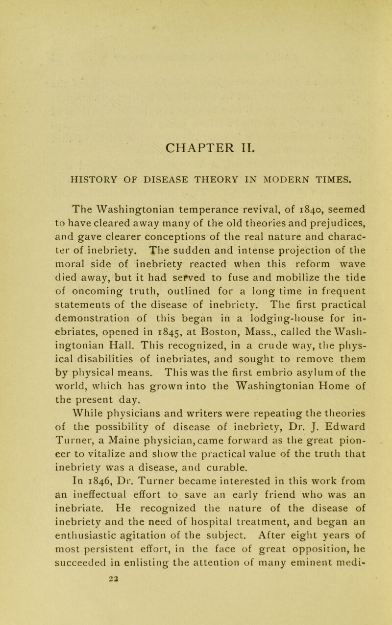 HISTORY OF DISEASE THEORY IN MODERN TIMES. The Washingtonian temperance revival, of 1840, seemed to have cleared away many of the old theories and prejudices, and gave clearer conceptions of the real nature and charac- ter of inebriety. The sudden and intense projection of the moral side of inebriety reacted when this reform wave died away, but it had sefved to fuse and mobilize the tide of oncoming truth, outlined for a long time in frequent statements of the disease of inebriety. The first practical demonstration of this began in a lodging-house for in- ebriates, opened in 1845, at Boston, Mass., called the Wash- ingtonian Hall. This recognized, in a crude way, the phys- ical disabilities of inebriates, and sought to remove them by physical means. This was the first embrio asylum of the world, which has grown into the Washingtonian Home of the present day. While physicians and writers were repeating the theories of the possibility of disease of inebriety, Dr. J. Edward Turner, a Maine physician,came forward as the great pion- eer to vitalize and show the practical value of the truth that inebriety was a disease, and curable. In 1846, Dr. Turner became interested in this work from an ineffectual effort to save an early friend who was an inebriate. He recognized the nature of the disease of inebriety and the need of hospital treatment, and began an enthusiastic agitation of the subject. After eight years of most persistent effort, in the face of great opposition, he succeeded in enlisting the attention of many eminent medi-