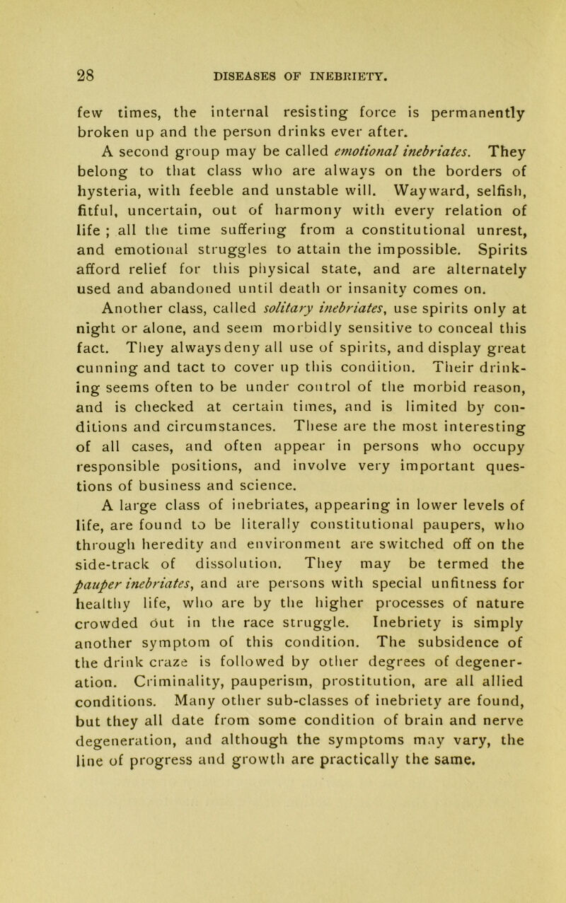 few times, the internal resisting force is permanently broken up and the person drinks ever after. A second group may be called emotional inebriates. They belong to that class who are always on the borders of hysteria, with feeble and unstable will. Wayward, selfish, fitful, uncertain, out of harmony with every relation of life ; all the time suffering from a constitutional unrest, and emotional struggles to attain the impossible. Spirits afford relief for this physical state, and are alternately used and abandoned until death or insanity comes on. Another class, called solitary ifiebriates, use spirits only at night or alone, and seem morbidly sensitive to conceal this fact. They always deny all use of spirits, and display great cunning and tact to cover up this condition. Their drink- ing seems often to be under control of the morbid reason, and is checked at certain times, and is limited by con- ditions and circumstances. These are the most interesting of all cases, and often appear in persons who occupy responsible positions, and involve very important ques- tions of business and science. A large class of inebriates, appearing in lower levels of life, are found to be literally constitutional paupers, who through heredity and environment are switched off on the side-track of dissolution. They may be termed the Pauper inebriates, and are persons with special unfitness for healthy life, who are by the higher processes of nature crowded out in the race struggle. Inebriety is simply another symptom of this condition. The subsidence of the drink craze is followed by other degrees of degener- ation. Criminality, pauperism, prostitution, are all allied conditions. Many other sub-classes of inebriety are found, but they all date from some condition of brain and nerve degeneration, and although the symptoms may vary, the line of progress and growth are practically the same.