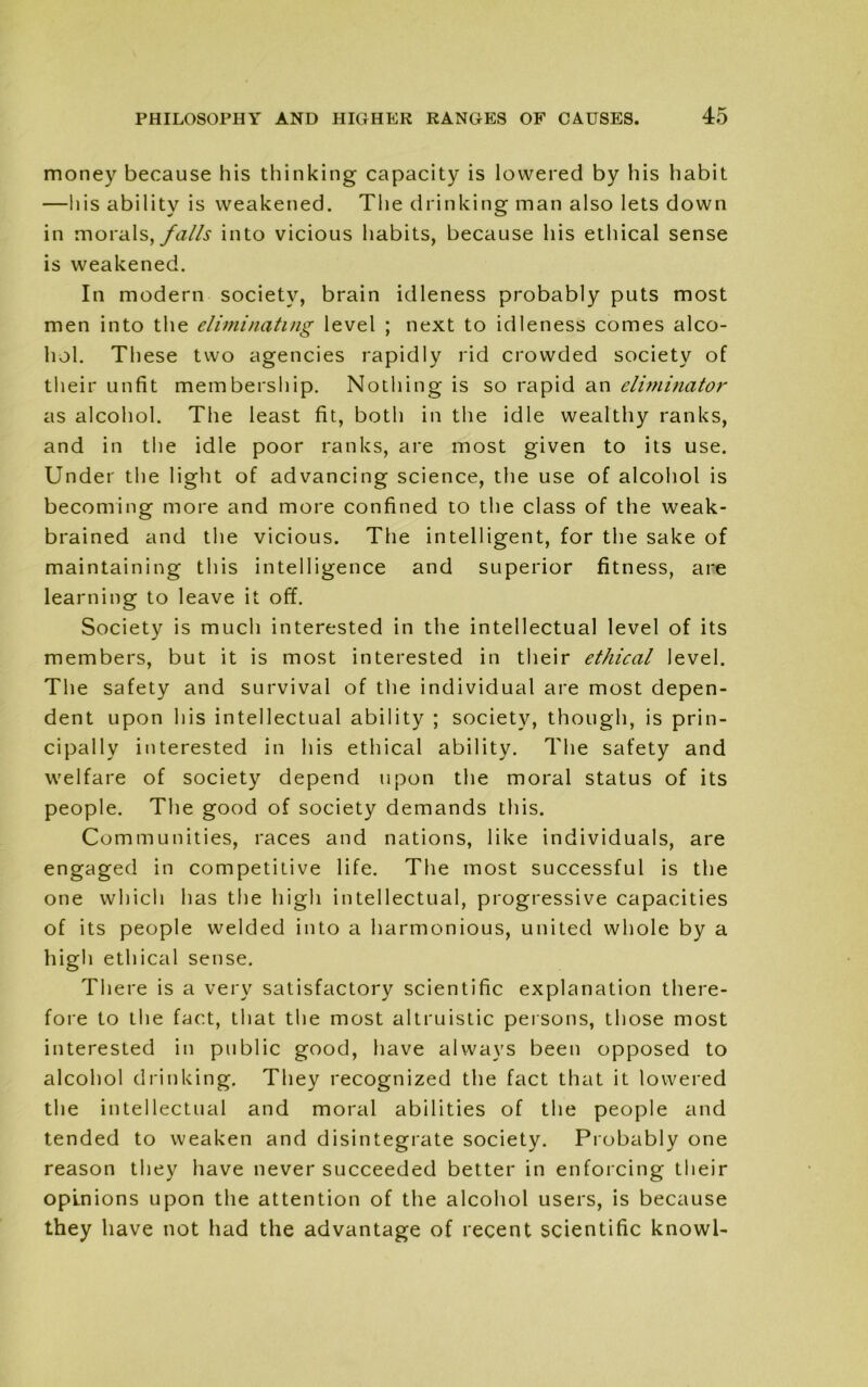 money because his thinking capacity is lowered by his habit —his ability is weakened. The drinking man also lets down in morals, falls into vicious habits, because his ethical sense is weakened. In modern society, brain idleness probably puts most men into the eliminating level ; next to idleness comes alco- hol. These two agencies rapidly rid crowded society of their unfit membership. Nothing is so rapid an eliminator as alcohol. The least fit, both in the idle wealthy ranks, and in the idle poor ranks, are most given to its use. Under the light of advancing science, the use of alcohol is becoming more and more confined to the class of the weak- brained and the vicious. The intelligent, for the sake of maintaining this intelligence and superior fitness, are learning to leave it off. Society is much interested in the intellectual level of its members, but it is most interested in their ethical level. The safety and survival of the individual are most depen- dent upon his intellectual ability ; society, though, is prin- cipally interested in his ethical ability. The safety and welfare of society depend upon the moral status of its people. The good of society demands this. Communities, races and nations, like individuals, are engaged in competitive life. The most successful is the one which has the high intellectual, progressive capacities of its people welded into a harmonious, united whole by a high ethical sense. There is a very satisfactory scientific explanation there- fore to the fact, that the most altruistic persons, those most interested in public good, have always been opposed to alcohol drinking. They recognized the fact that it lowered the intellectual and moral abilities of the people and tended to weaken and disintegrate society. Probably one reason they have never succeeded better in enforcing their opinions upon the attention of the alcohol users, is because they have not had the advantage of recent scientific knowl-