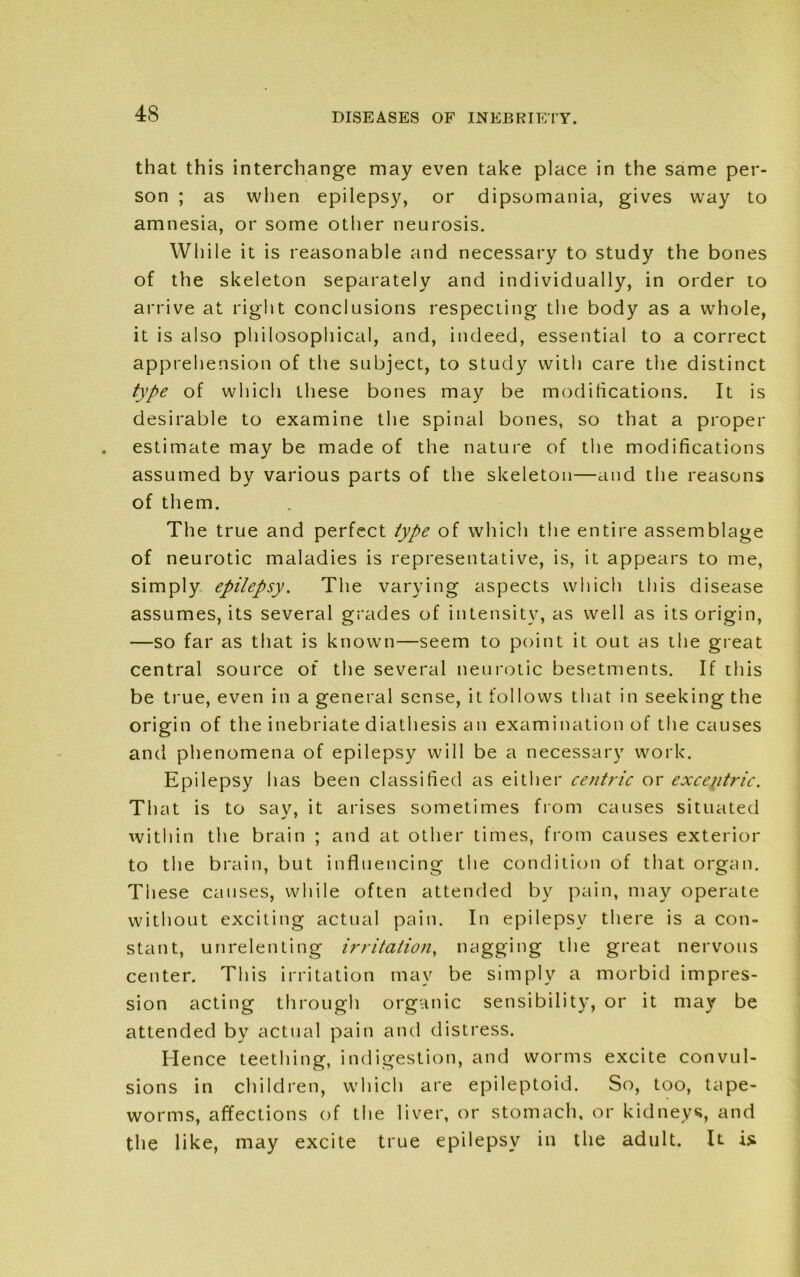 that this interchange may even take place in the same per- son ; as when epilepsy, or dipsomania, gives way to amnesia, or some other neurosis. While it is reasonable and necessary to study the bones of the skeleton separately and individually, in order to arrive at right conclusions respecting the body as a whole, it is also philosophical, and, indeed, essential to a correct apprehension of the subject, to study with care the distinct type of which these bones may be modifications. It is desirable to examine the spinal bones, so that a proper estimate may be made of the nature of the modifications assumed by various parts of the skeleton—and the reasons of them. The true and perfect type of which the entire assemblage of neurotic maladies is representative, is, it appears to me, simply epilepsy. The varying aspects which this disease assumes, its several grades of intensity, as well as its origin, —so far as that is known—seem to point it out as the great central source of the several neurotic besetments. If this be true, even in a general sense, it follows that in seeking the origin of the inebriate diathesis an examination of the causes and phenomena of epilepsy will be a necessary work. Epilepsy has been classified as either centric or except trie. That is to sav, it arises sometimes from causes situated within the brain ; and at other times, from causes exterior to the brain, but influencing the condition of that organ. These causes, while often attended by pain, may operate without exciting actual pain. In epilepsy there is a con- stant, unrelenting irritation, nagging the great nervous center. This irritation may be simply a morbid impres- sion acting through organic sensibility, or it may be attended by actual pain and distress. Hence teething, indigestion, and worms excite convul- sions in children, which are epileptoid. So, too, tape- worms, affections of the liver, or stomach, or kidneys, and the like, may excite true epilepsy in the adult. It is